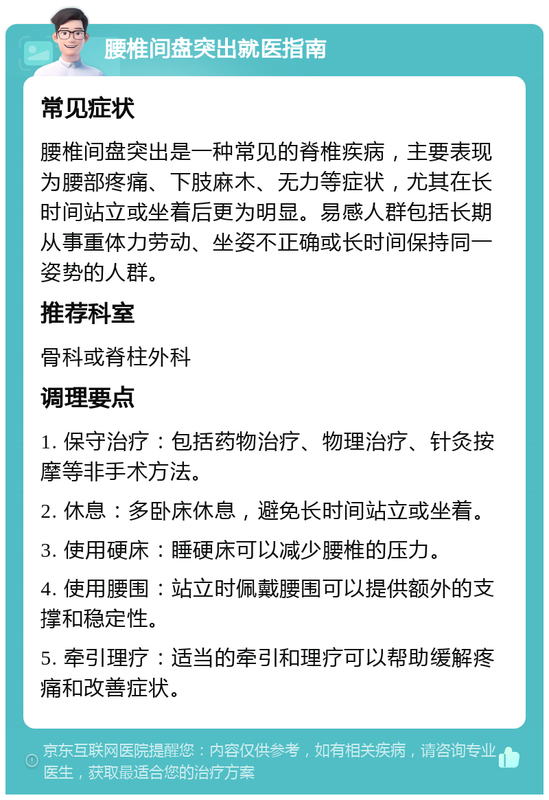 腰椎间盘突出就医指南 常见症状 腰椎间盘突出是一种常见的脊椎疾病，主要表现为腰部疼痛、下肢麻木、无力等症状，尤其在长时间站立或坐着后更为明显。易感人群包括长期从事重体力劳动、坐姿不正确或长时间保持同一姿势的人群。 推荐科室 骨科或脊柱外科 调理要点 1. 保守治疗：包括药物治疗、物理治疗、针灸按摩等非手术方法。 2. 休息：多卧床休息，避免长时间站立或坐着。 3. 使用硬床：睡硬床可以减少腰椎的压力。 4. 使用腰围：站立时佩戴腰围可以提供额外的支撑和稳定性。 5. 牵引理疗：适当的牵引和理疗可以帮助缓解疼痛和改善症状。