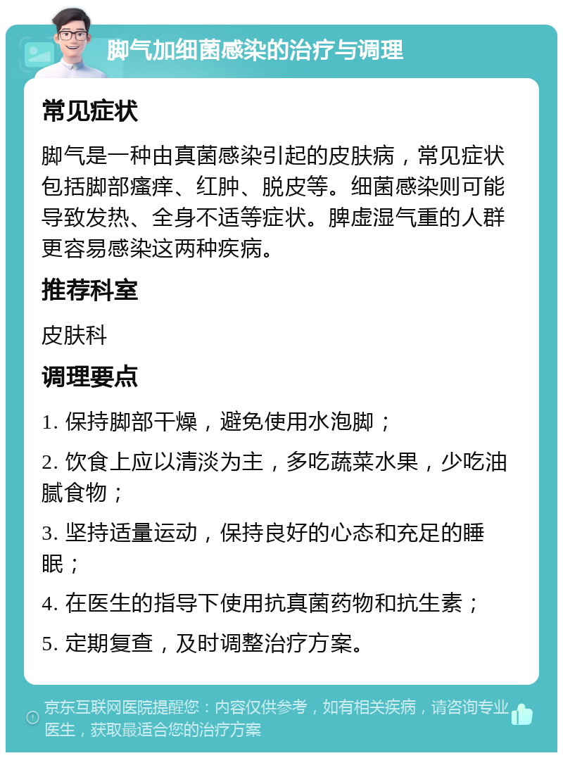 脚气加细菌感染的治疗与调理 常见症状 脚气是一种由真菌感染引起的皮肤病，常见症状包括脚部瘙痒、红肿、脱皮等。细菌感染则可能导致发热、全身不适等症状。脾虚湿气重的人群更容易感染这两种疾病。 推荐科室 皮肤科 调理要点 1. 保持脚部干燥，避免使用水泡脚； 2. 饮食上应以清淡为主，多吃蔬菜水果，少吃油腻食物； 3. 坚持适量运动，保持良好的心态和充足的睡眠； 4. 在医生的指导下使用抗真菌药物和抗生素； 5. 定期复查，及时调整治疗方案。