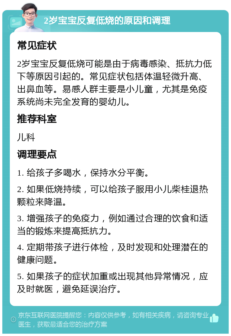 2岁宝宝反复低烧的原因和调理 常见症状 2岁宝宝反复低烧可能是由于病毒感染、抵抗力低下等原因引起的。常见症状包括体温轻微升高、出鼻血等。易感人群主要是小儿童，尤其是免疫系统尚未完全发育的婴幼儿。 推荐科室 儿科 调理要点 1. 给孩子多喝水，保持水分平衡。 2. 如果低烧持续，可以给孩子服用小儿柴桂退热颗粒来降温。 3. 增强孩子的免疫力，例如通过合理的饮食和适当的锻炼来提高抵抗力。 4. 定期带孩子进行体检，及时发现和处理潜在的健康问题。 5. 如果孩子的症状加重或出现其他异常情况，应及时就医，避免延误治疗。