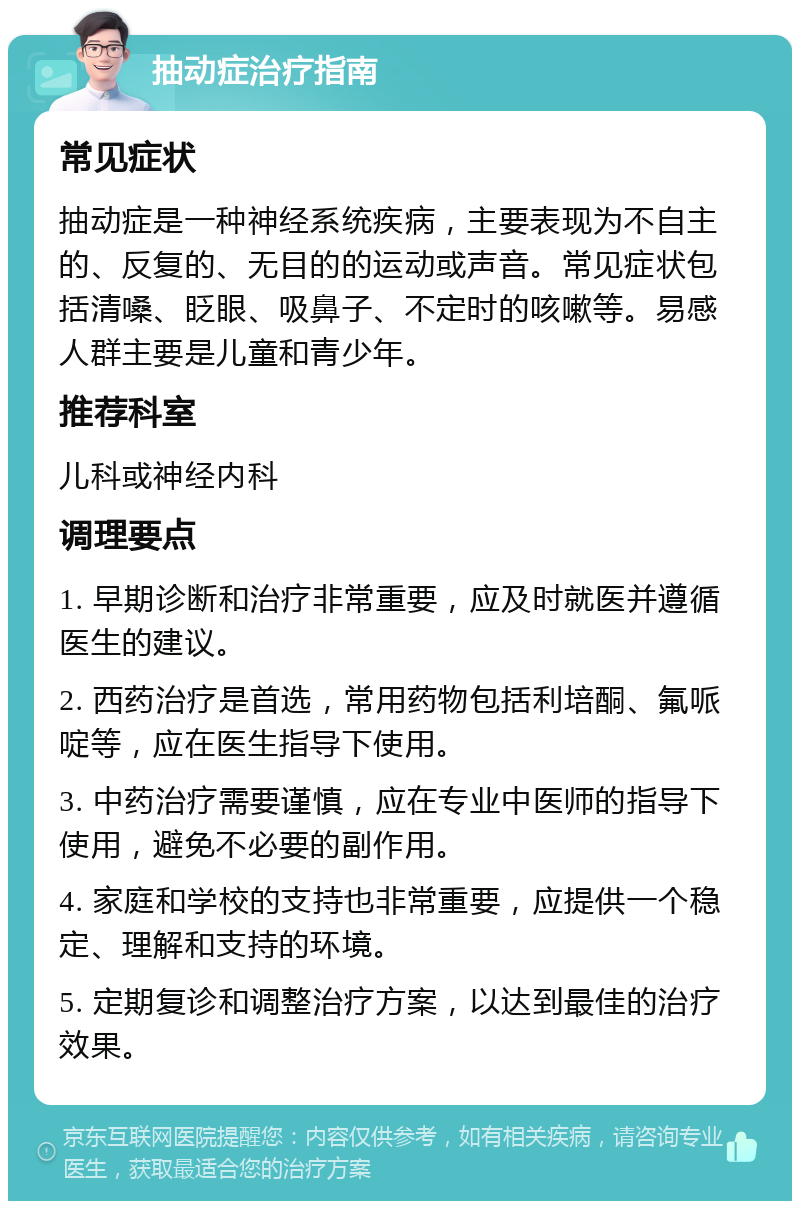 抽动症治疗指南 常见症状 抽动症是一种神经系统疾病，主要表现为不自主的、反复的、无目的的运动或声音。常见症状包括清嗓、眨眼、吸鼻子、不定时的咳嗽等。易感人群主要是儿童和青少年。 推荐科室 儿科或神经内科 调理要点 1. 早期诊断和治疗非常重要，应及时就医并遵循医生的建议。 2. 西药治疗是首选，常用药物包括利培酮、氟哌啶等，应在医生指导下使用。 3. 中药治疗需要谨慎，应在专业中医师的指导下使用，避免不必要的副作用。 4. 家庭和学校的支持也非常重要，应提供一个稳定、理解和支持的环境。 5. 定期复诊和调整治疗方案，以达到最佳的治疗效果。