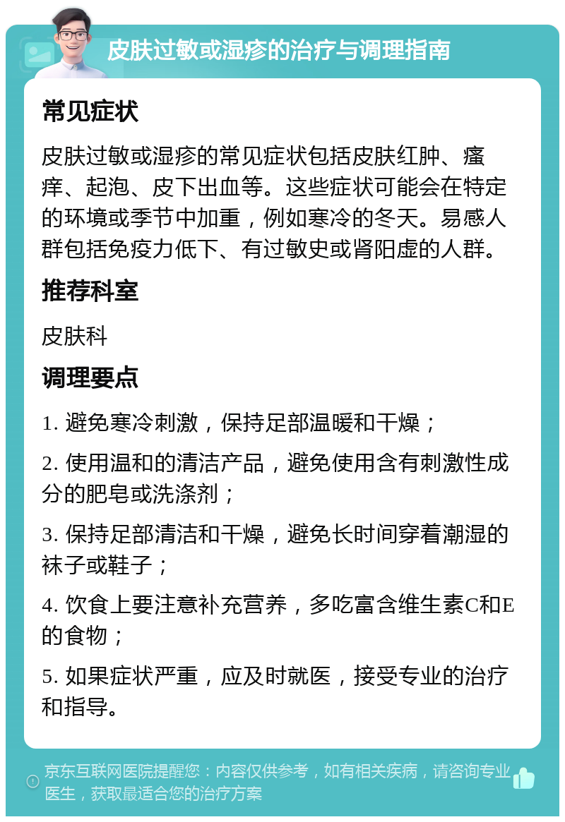 皮肤过敏或湿疹的治疗与调理指南 常见症状 皮肤过敏或湿疹的常见症状包括皮肤红肿、瘙痒、起泡、皮下出血等。这些症状可能会在特定的环境或季节中加重，例如寒冷的冬天。易感人群包括免疫力低下、有过敏史或肾阳虚的人群。 推荐科室 皮肤科 调理要点 1. 避免寒冷刺激，保持足部温暖和干燥； 2. 使用温和的清洁产品，避免使用含有刺激性成分的肥皂或洗涤剂； 3. 保持足部清洁和干燥，避免长时间穿着潮湿的袜子或鞋子； 4. 饮食上要注意补充营养，多吃富含维生素C和E的食物； 5. 如果症状严重，应及时就医，接受专业的治疗和指导。