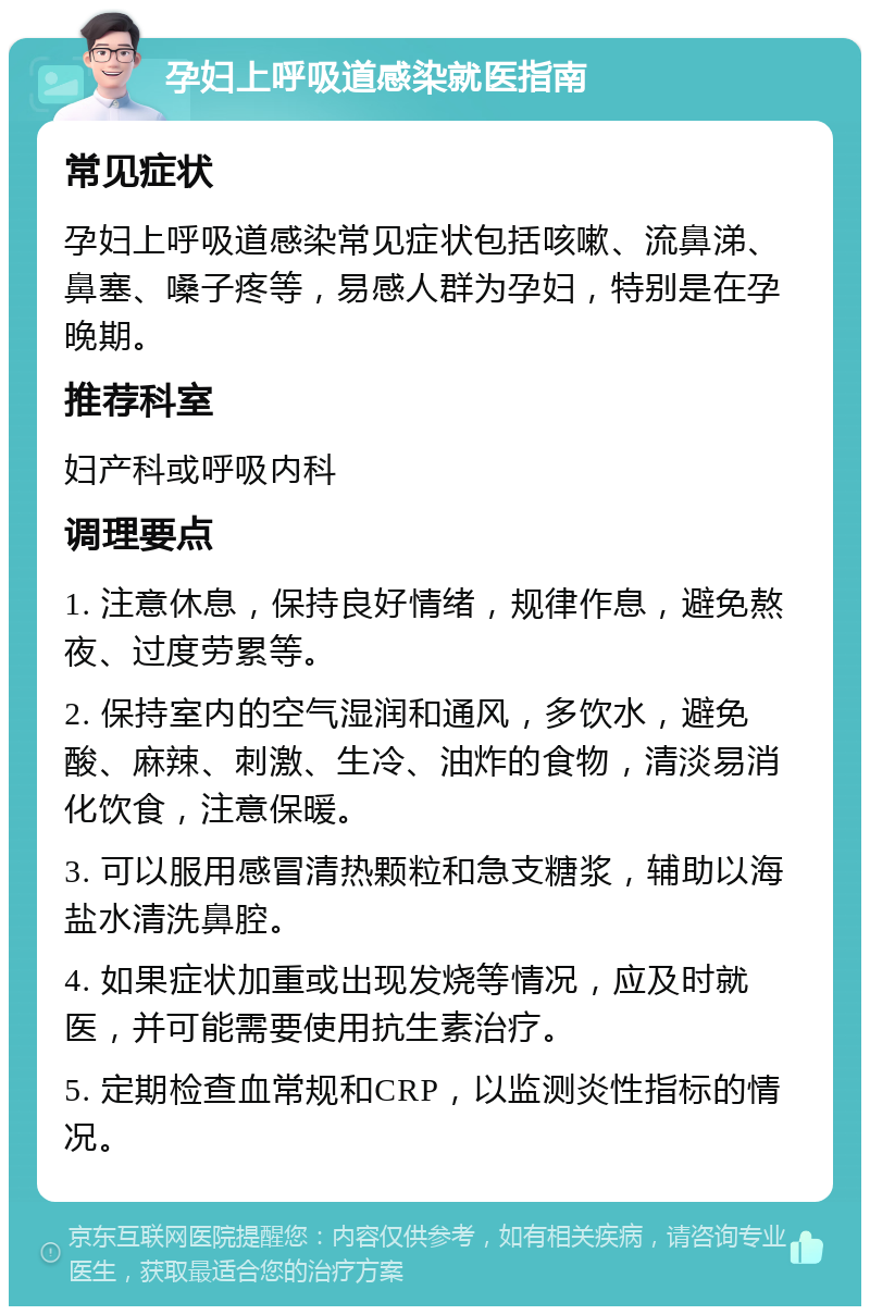 孕妇上呼吸道感染就医指南 常见症状 孕妇上呼吸道感染常见症状包括咳嗽、流鼻涕、鼻塞、嗓子疼等，易感人群为孕妇，特别是在孕晚期。 推荐科室 妇产科或呼吸内科 调理要点 1. 注意休息，保持良好情绪，规律作息，避免熬夜、过度劳累等。 2. 保持室内的空气湿润和通风，多饮水，避免酸、麻辣、刺激、生冷、油炸的食物，清淡易消化饮食，注意保暖。 3. 可以服用感冒清热颗粒和急支糖浆，辅助以海盐水清洗鼻腔。 4. 如果症状加重或出现发烧等情况，应及时就医，并可能需要使用抗生素治疗。 5. 定期检查血常规和CRP，以监测炎性指标的情况。