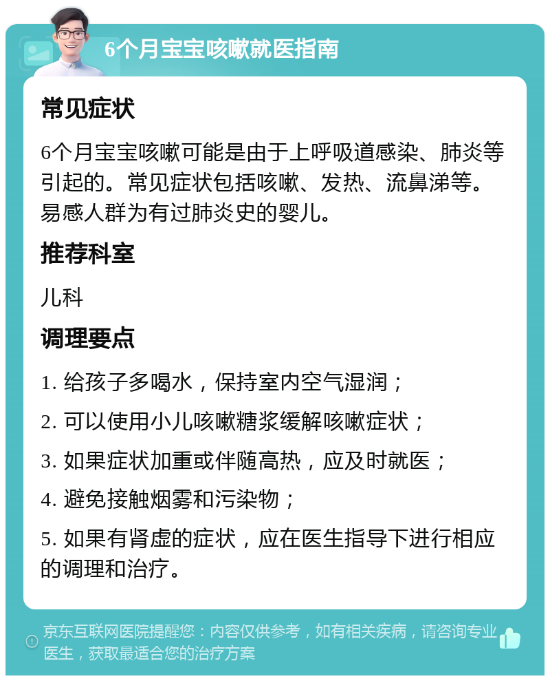 6个月宝宝咳嗽就医指南 常见症状 6个月宝宝咳嗽可能是由于上呼吸道感染、肺炎等引起的。常见症状包括咳嗽、发热、流鼻涕等。易感人群为有过肺炎史的婴儿。 推荐科室 儿科 调理要点 1. 给孩子多喝水，保持室内空气湿润； 2. 可以使用小儿咳嗽糖浆缓解咳嗽症状； 3. 如果症状加重或伴随高热，应及时就医； 4. 避免接触烟雾和污染物； 5. 如果有肾虚的症状，应在医生指导下进行相应的调理和治疗。