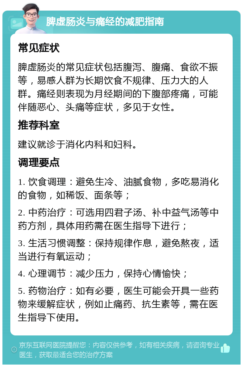 脾虚肠炎与痛经的减肥指南 常见症状 脾虚肠炎的常见症状包括腹泻、腹痛、食欲不振等，易感人群为长期饮食不规律、压力大的人群。痛经则表现为月经期间的下腹部疼痛，可能伴随恶心、头痛等症状，多见于女性。 推荐科室 建议就诊于消化内科和妇科。 调理要点 1. 饮食调理：避免生冷、油腻食物，多吃易消化的食物，如稀饭、面条等； 2. 中药治疗：可选用四君子汤、补中益气汤等中药方剂，具体用药需在医生指导下进行； 3. 生活习惯调整：保持规律作息，避免熬夜，适当进行有氧运动； 4. 心理调节：减少压力，保持心情愉快； 5. 药物治疗：如有必要，医生可能会开具一些药物来缓解症状，例如止痛药、抗生素等，需在医生指导下使用。