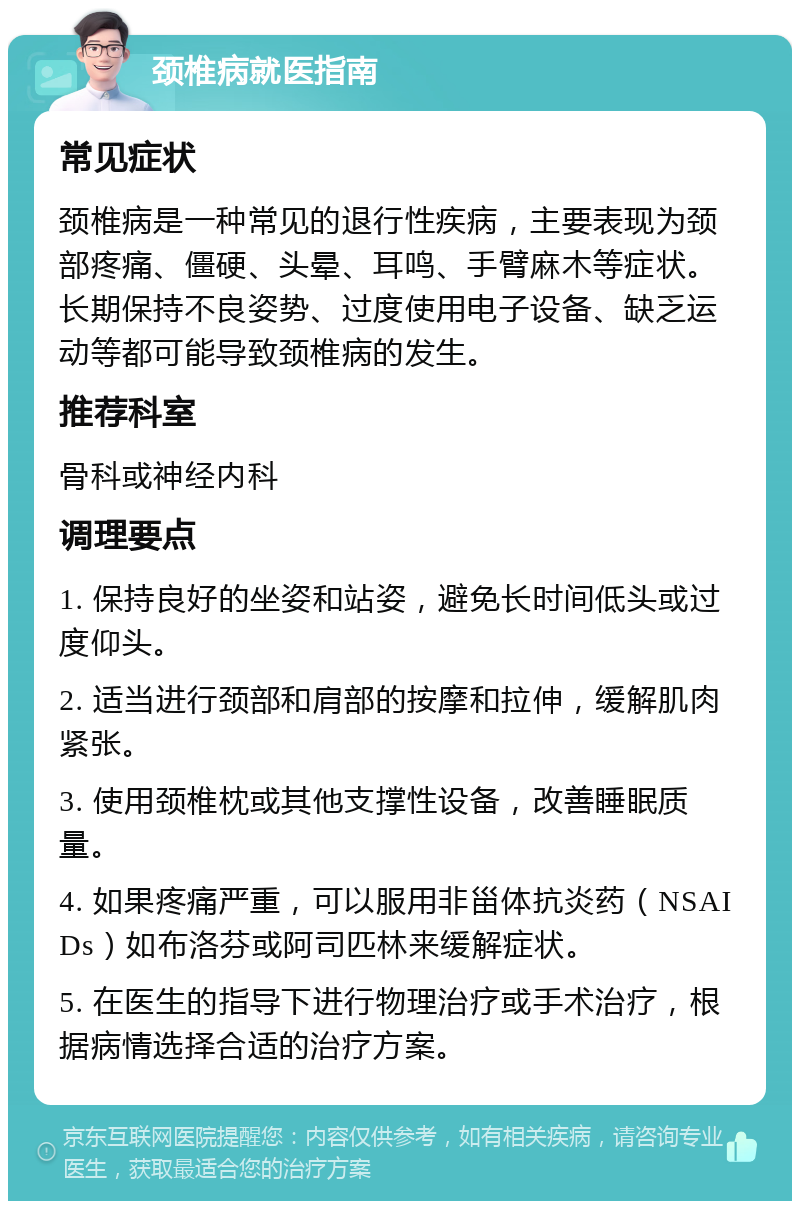 颈椎病就医指南 常见症状 颈椎病是一种常见的退行性疾病，主要表现为颈部疼痛、僵硬、头晕、耳鸣、手臂麻木等症状。长期保持不良姿势、过度使用电子设备、缺乏运动等都可能导致颈椎病的发生。 推荐科室 骨科或神经内科 调理要点 1. 保持良好的坐姿和站姿，避免长时间低头或过度仰头。 2. 适当进行颈部和肩部的按摩和拉伸，缓解肌肉紧张。 3. 使用颈椎枕或其他支撑性设备，改善睡眠质量。 4. 如果疼痛严重，可以服用非甾体抗炎药（NSAIDs）如布洛芬或阿司匹林来缓解症状。 5. 在医生的指导下进行物理治疗或手术治疗，根据病情选择合适的治疗方案。