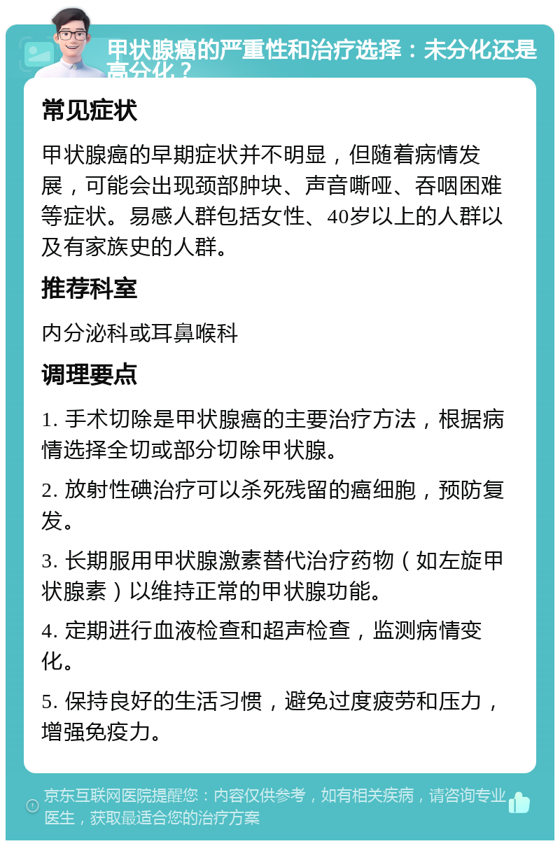 甲状腺癌的严重性和治疗选择：未分化还是高分化？ 常见症状 甲状腺癌的早期症状并不明显，但随着病情发展，可能会出现颈部肿块、声音嘶哑、吞咽困难等症状。易感人群包括女性、40岁以上的人群以及有家族史的人群。 推荐科室 内分泌科或耳鼻喉科 调理要点 1. 手术切除是甲状腺癌的主要治疗方法，根据病情选择全切或部分切除甲状腺。 2. 放射性碘治疗可以杀死残留的癌细胞，预防复发。 3. 长期服用甲状腺激素替代治疗药物（如左旋甲状腺素）以维持正常的甲状腺功能。 4. 定期进行血液检查和超声检查，监测病情变化。 5. 保持良好的生活习惯，避免过度疲劳和压力，增强免疫力。