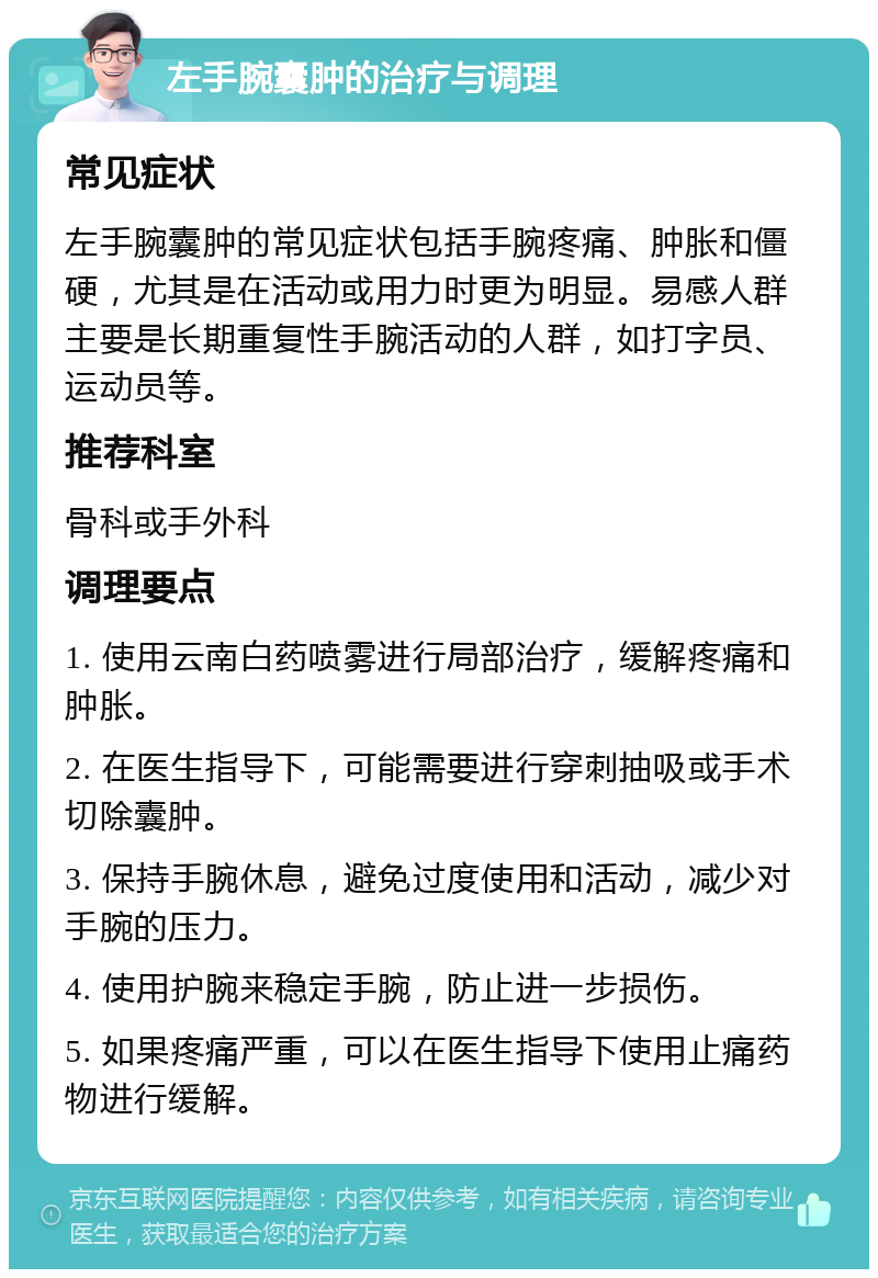 左手腕囊肿的治疗与调理 常见症状 左手腕囊肿的常见症状包括手腕疼痛、肿胀和僵硬，尤其是在活动或用力时更为明显。易感人群主要是长期重复性手腕活动的人群，如打字员、运动员等。 推荐科室 骨科或手外科 调理要点 1. 使用云南白药喷雾进行局部治疗，缓解疼痛和肿胀。 2. 在医生指导下，可能需要进行穿刺抽吸或手术切除囊肿。 3. 保持手腕休息，避免过度使用和活动，减少对手腕的压力。 4. 使用护腕来稳定手腕，防止进一步损伤。 5. 如果疼痛严重，可以在医生指导下使用止痛药物进行缓解。