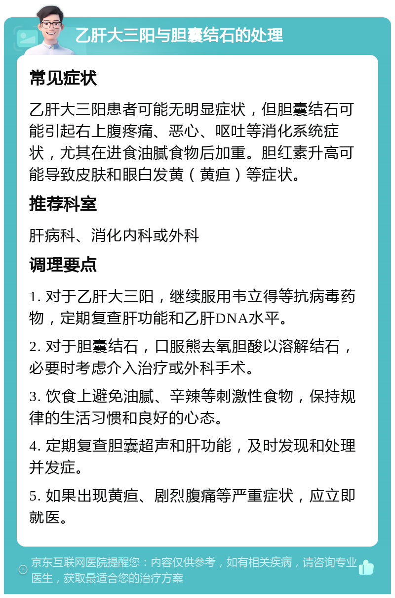 乙肝大三阳与胆囊结石的处理 常见症状 乙肝大三阳患者可能无明显症状，但胆囊结石可能引起右上腹疼痛、恶心、呕吐等消化系统症状，尤其在进食油腻食物后加重。胆红素升高可能导致皮肤和眼白发黄（黄疸）等症状。 推荐科室 肝病科、消化内科或外科 调理要点 1. 对于乙肝大三阳，继续服用韦立得等抗病毒药物，定期复查肝功能和乙肝DNA水平。 2. 对于胆囊结石，口服熊去氧胆酸以溶解结石，必要时考虑介入治疗或外科手术。 3. 饮食上避免油腻、辛辣等刺激性食物，保持规律的生活习惯和良好的心态。 4. 定期复查胆囊超声和肝功能，及时发现和处理并发症。 5. 如果出现黄疸、剧烈腹痛等严重症状，应立即就医。