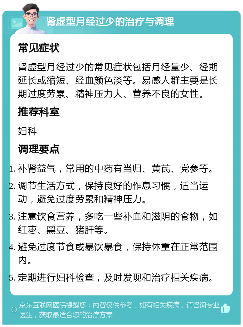 肾虚型月经过少的治疗与调理 常见症状 肾虚型月经过少的常见症状包括月经量少、经期延长或缩短、经血颜色淡等。易感人群主要是长期过度劳累、精神压力大、营养不良的女性。 推荐科室 妇科 调理要点 补肾益气，常用的中药有当归、黄芪、党参等。 调节生活方式，保持良好的作息习惯，适当运动，避免过度劳累和精神压力。 注意饮食营养，多吃一些补血和滋阴的食物，如红枣、黑豆、猪肝等。 避免过度节食或暴饮暴食，保持体重在正常范围内。 定期进行妇科检查，及时发现和治疗相关疾病。