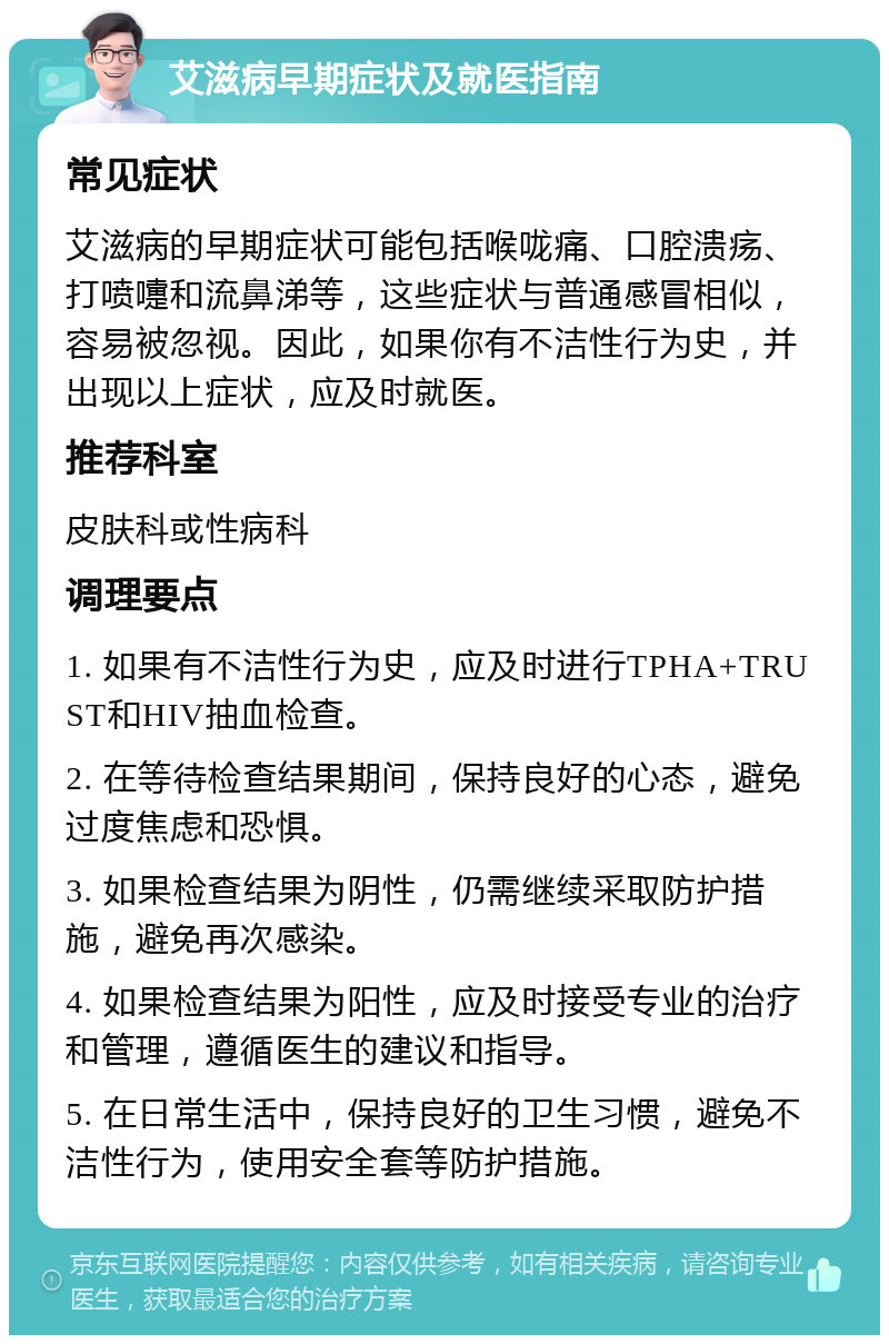 艾滋病早期症状及就医指南 常见症状 艾滋病的早期症状可能包括喉咙痛、口腔溃疡、打喷嚏和流鼻涕等，这些症状与普通感冒相似，容易被忽视。因此，如果你有不洁性行为史，并出现以上症状，应及时就医。 推荐科室 皮肤科或性病科 调理要点 1. 如果有不洁性行为史，应及时进行TPHA+TRUST和HIV抽血检查。 2. 在等待检查结果期间，保持良好的心态，避免过度焦虑和恐惧。 3. 如果检查结果为阴性，仍需继续采取防护措施，避免再次感染。 4. 如果检查结果为阳性，应及时接受专业的治疗和管理，遵循医生的建议和指导。 5. 在日常生活中，保持良好的卫生习惯，避免不洁性行为，使用安全套等防护措施。