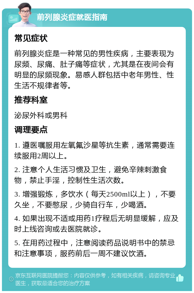 前列腺炎症就医指南 常见症状 前列腺炎症是一种常见的男性疾病，主要表现为尿频、尿痛、肚子痛等症状，尤其是在夜间会有明显的尿频现象。易感人群包括中老年男性、性生活不规律者等。 推荐科室 泌尿外科或男科 调理要点 1. 遵医嘱服用左氧氟沙星等抗生素，通常需要连续服用2周以上。 2. 注意个人生活习惯及卫生，避免辛辣刺激食物，禁止手淫，控制性生活次数。 3. 增强锻炼，多饮水（每天2500ml以上），不要久坐，不要憋尿，少骑自行车，少喝酒。 4. 如果出现不适或用药1疗程后无明显缓解，应及时上线咨询或去医院就诊。 5. 在用药过程中，注意阅读药品说明书中的禁忌和注意事项，服药前后一周不建议饮酒。