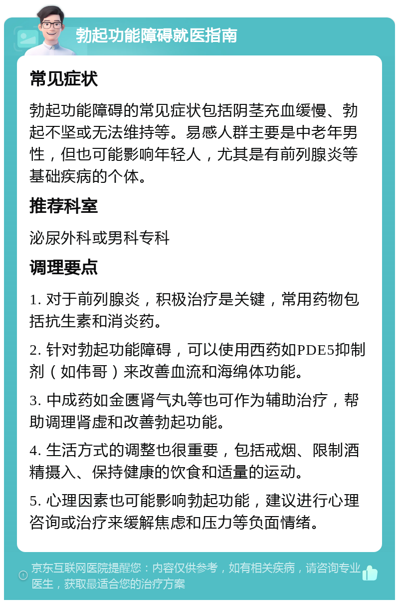 勃起功能障碍就医指南 常见症状 勃起功能障碍的常见症状包括阴茎充血缓慢、勃起不坚或无法维持等。易感人群主要是中老年男性，但也可能影响年轻人，尤其是有前列腺炎等基础疾病的个体。 推荐科室 泌尿外科或男科专科 调理要点 1. 对于前列腺炎，积极治疗是关键，常用药物包括抗生素和消炎药。 2. 针对勃起功能障碍，可以使用西药如PDE5抑制剂（如伟哥）来改善血流和海绵体功能。 3. 中成药如金匮肾气丸等也可作为辅助治疗，帮助调理肾虚和改善勃起功能。 4. 生活方式的调整也很重要，包括戒烟、限制酒精摄入、保持健康的饮食和适量的运动。 5. 心理因素也可能影响勃起功能，建议进行心理咨询或治疗来缓解焦虑和压力等负面情绪。