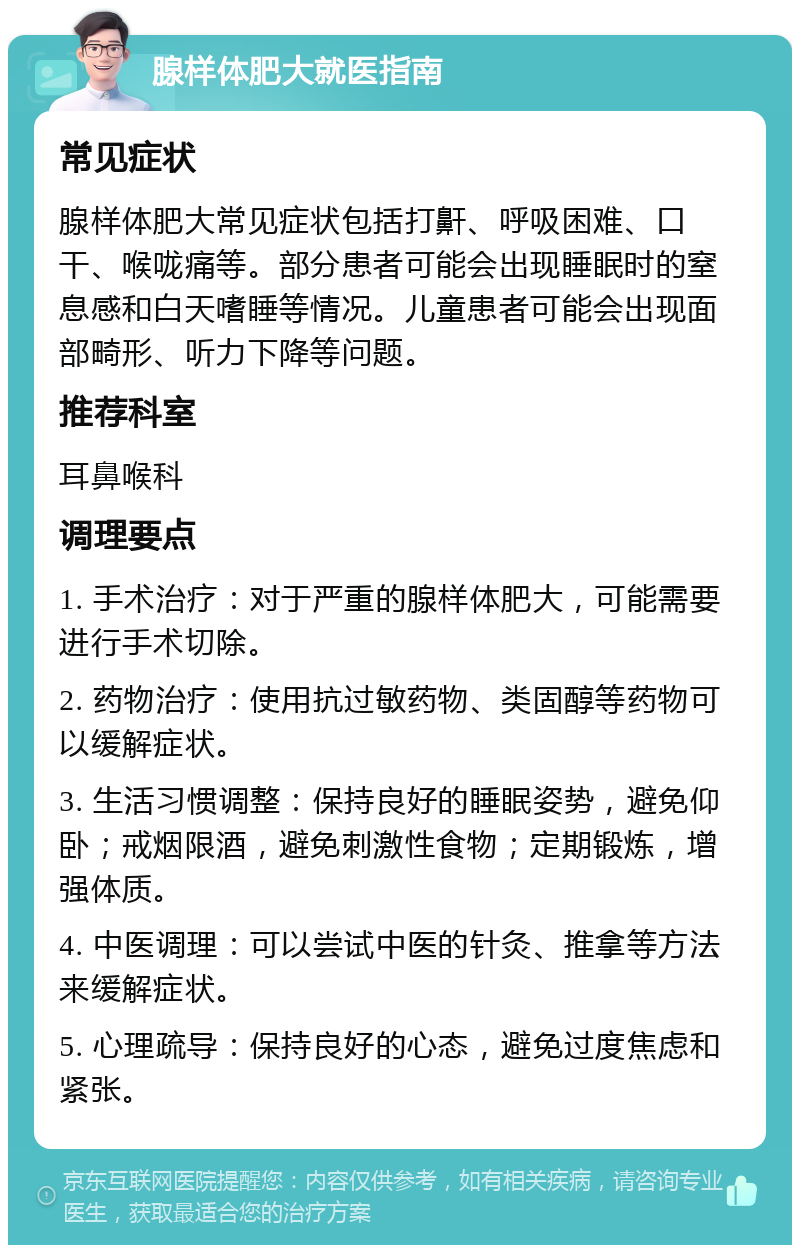 腺样体肥大就医指南 常见症状 腺样体肥大常见症状包括打鼾、呼吸困难、口干、喉咙痛等。部分患者可能会出现睡眠时的窒息感和白天嗜睡等情况。儿童患者可能会出现面部畸形、听力下降等问题。 推荐科室 耳鼻喉科 调理要点 1. 手术治疗：对于严重的腺样体肥大，可能需要进行手术切除。 2. 药物治疗：使用抗过敏药物、类固醇等药物可以缓解症状。 3. 生活习惯调整：保持良好的睡眠姿势，避免仰卧；戒烟限酒，避免刺激性食物；定期锻炼，增强体质。 4. 中医调理：可以尝试中医的针灸、推拿等方法来缓解症状。 5. 心理疏导：保持良好的心态，避免过度焦虑和紧张。