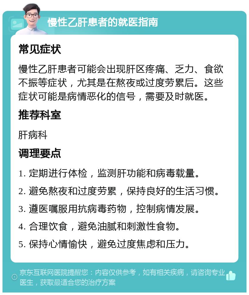 慢性乙肝患者的就医指南 常见症状 慢性乙肝患者可能会出现肝区疼痛、乏力、食欲不振等症状，尤其是在熬夜或过度劳累后。这些症状可能是病情恶化的信号，需要及时就医。 推荐科室 肝病科 调理要点 1. 定期进行体检，监测肝功能和病毒载量。 2. 避免熬夜和过度劳累，保持良好的生活习惯。 3. 遵医嘱服用抗病毒药物，控制病情发展。 4. 合理饮食，避免油腻和刺激性食物。 5. 保持心情愉快，避免过度焦虑和压力。