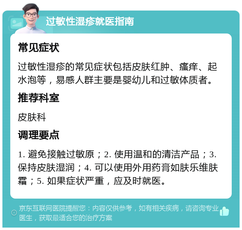 过敏性湿疹就医指南 常见症状 过敏性湿疹的常见症状包括皮肤红肿、瘙痒、起水泡等，易感人群主要是婴幼儿和过敏体质者。 推荐科室 皮肤科 调理要点 1. 避免接触过敏原；2. 使用温和的清洁产品；3. 保持皮肤湿润；4. 可以使用外用药膏如肤乐维肤霜；5. 如果症状严重，应及时就医。