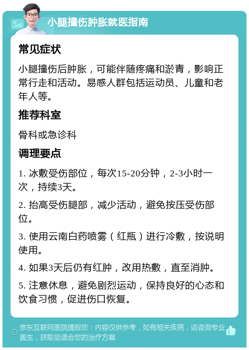 小腿撞伤肿胀就医指南 常见症状 小腿撞伤后肿胀，可能伴随疼痛和淤青，影响正常行走和活动。易感人群包括运动员、儿童和老年人等。 推荐科室 骨科或急诊科 调理要点 1. 冰敷受伤部位，每次15-20分钟，2-3小时一次，持续3天。 2. 抬高受伤腿部，减少活动，避免按压受伤部位。 3. 使用云南白药喷雾（红瓶）进行冷敷，按说明使用。 4. 如果3天后仍有红肿，改用热敷，直至消肿。 5. 注意休息，避免剧烈运动，保持良好的心态和饮食习惯，促进伤口恢复。