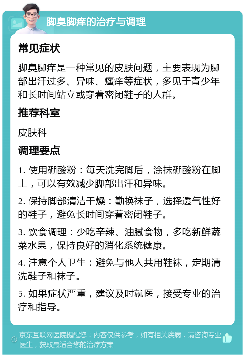 脚臭脚痒的治疗与调理 常见症状 脚臭脚痒是一种常见的皮肤问题，主要表现为脚部出汗过多、异味、瘙痒等症状，多见于青少年和长时间站立或穿着密闭鞋子的人群。 推荐科室 皮肤科 调理要点 1. 使用硼酸粉：每天洗完脚后，涂抹硼酸粉在脚上，可以有效减少脚部出汗和异味。 2. 保持脚部清洁干燥：勤换袜子，选择透气性好的鞋子，避免长时间穿着密闭鞋子。 3. 饮食调理：少吃辛辣、油腻食物，多吃新鲜蔬菜水果，保持良好的消化系统健康。 4. 注意个人卫生：避免与他人共用鞋袜，定期清洗鞋子和袜子。 5. 如果症状严重，建议及时就医，接受专业的治疗和指导。