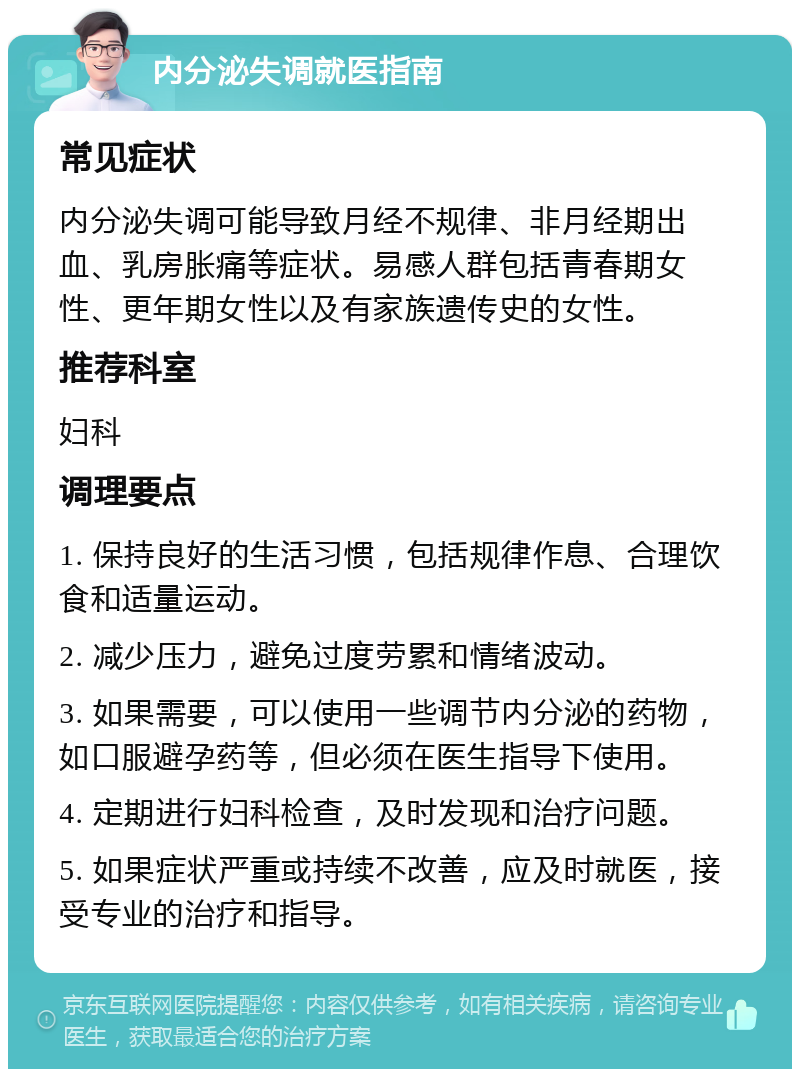 内分泌失调就医指南 常见症状 内分泌失调可能导致月经不规律、非月经期出血、乳房胀痛等症状。易感人群包括青春期女性、更年期女性以及有家族遗传史的女性。 推荐科室 妇科 调理要点 1. 保持良好的生活习惯，包括规律作息、合理饮食和适量运动。 2. 减少压力，避免过度劳累和情绪波动。 3. 如果需要，可以使用一些调节内分泌的药物，如口服避孕药等，但必须在医生指导下使用。 4. 定期进行妇科检查，及时发现和治疗问题。 5. 如果症状严重或持续不改善，应及时就医，接受专业的治疗和指导。