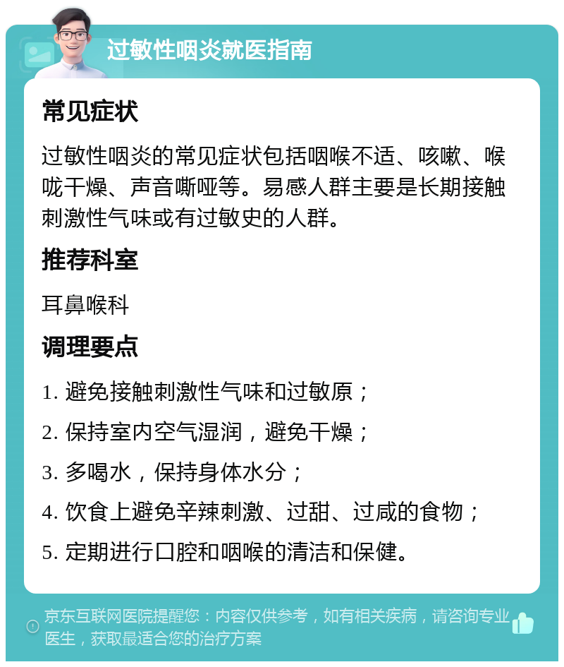 过敏性咽炎就医指南 常见症状 过敏性咽炎的常见症状包括咽喉不适、咳嗽、喉咙干燥、声音嘶哑等。易感人群主要是长期接触刺激性气味或有过敏史的人群。 推荐科室 耳鼻喉科 调理要点 1. 避免接触刺激性气味和过敏原； 2. 保持室内空气湿润，避免干燥； 3. 多喝水，保持身体水分； 4. 饮食上避免辛辣刺激、过甜、过咸的食物； 5. 定期进行口腔和咽喉的清洁和保健。