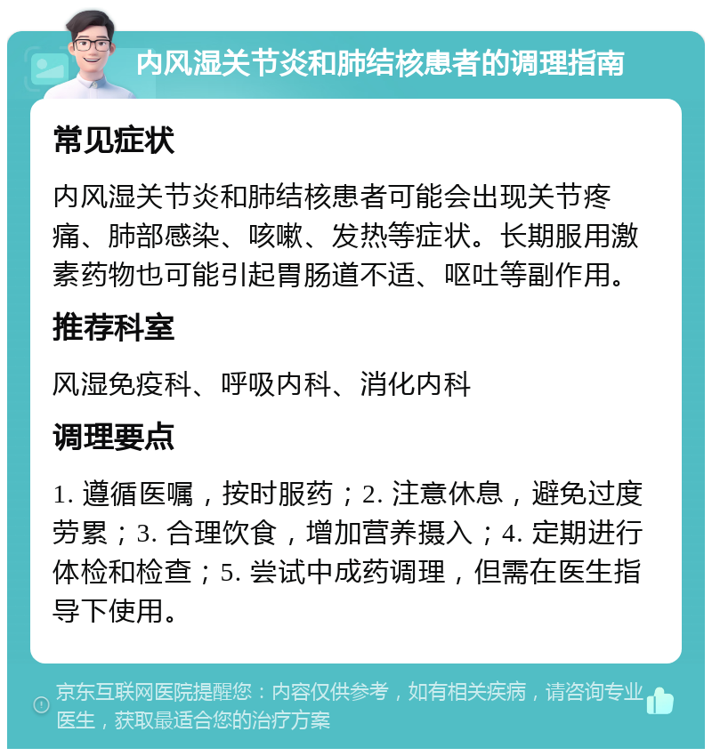 内风湿关节炎和肺结核患者的调理指南 常见症状 内风湿关节炎和肺结核患者可能会出现关节疼痛、肺部感染、咳嗽、发热等症状。长期服用激素药物也可能引起胃肠道不适、呕吐等副作用。 推荐科室 风湿免疫科、呼吸内科、消化内科 调理要点 1. 遵循医嘱，按时服药；2. 注意休息，避免过度劳累；3. 合理饮食，增加营养摄入；4. 定期进行体检和检查；5. 尝试中成药调理，但需在医生指导下使用。