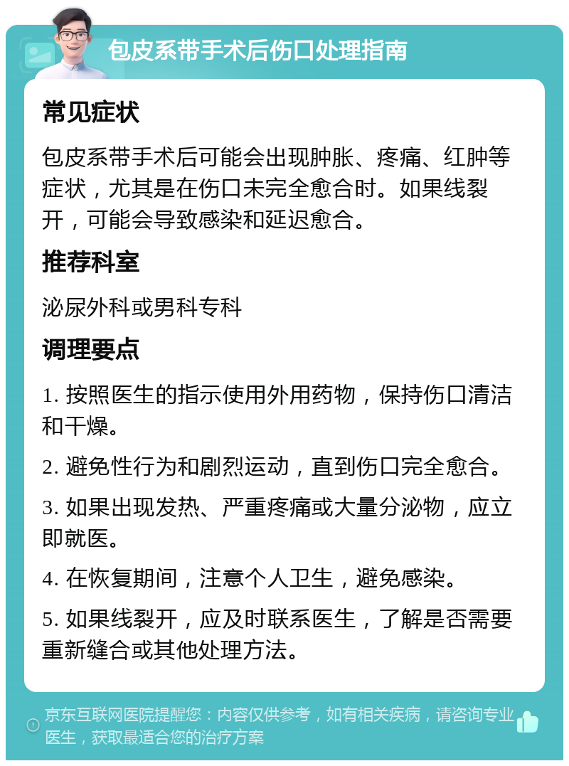 包皮系带手术后伤口处理指南 常见症状 包皮系带手术后可能会出现肿胀、疼痛、红肿等症状，尤其是在伤口未完全愈合时。如果线裂开，可能会导致感染和延迟愈合。 推荐科室 泌尿外科或男科专科 调理要点 1. 按照医生的指示使用外用药物，保持伤口清洁和干燥。 2. 避免性行为和剧烈运动，直到伤口完全愈合。 3. 如果出现发热、严重疼痛或大量分泌物，应立即就医。 4. 在恢复期间，注意个人卫生，避免感染。 5. 如果线裂开，应及时联系医生，了解是否需要重新缝合或其他处理方法。