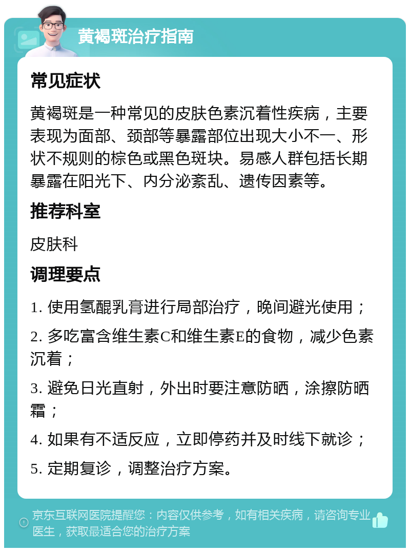 黄褐斑治疗指南 常见症状 黄褐斑是一种常见的皮肤色素沉着性疾病，主要表现为面部、颈部等暴露部位出现大小不一、形状不规则的棕色或黑色斑块。易感人群包括长期暴露在阳光下、内分泌紊乱、遗传因素等。 推荐科室 皮肤科 调理要点 1. 使用氢醌乳膏进行局部治疗，晚间避光使用； 2. 多吃富含维生素C和维生素E的食物，减少色素沉着； 3. 避免日光直射，外出时要注意防晒，涂擦防晒霜； 4. 如果有不适反应，立即停药并及时线下就诊； 5. 定期复诊，调整治疗方案。