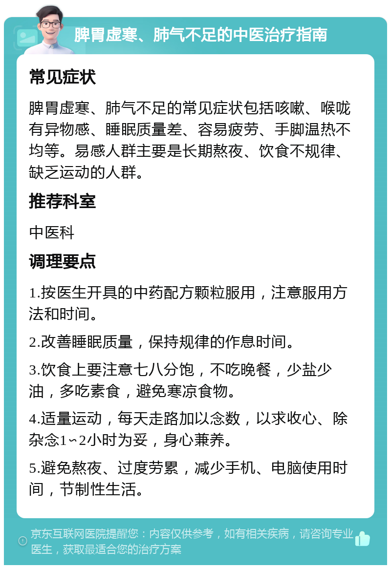 脾胃虚寒、肺气不足的中医治疗指南 常见症状 脾胃虚寒、肺气不足的常见症状包括咳嗽、喉咙有异物感、睡眠质量差、容易疲劳、手脚温热不均等。易感人群主要是长期熬夜、饮食不规律、缺乏运动的人群。 推荐科室 中医科 调理要点 1.按医生开具的中药配方颗粒服用，注意服用方法和时间。 2.改善睡眠质量，保持规律的作息时间。 3.饮食上要注意七八分饱，不吃晚餐，少盐少油，多吃素食，避免寒凉食物。 4.适量运动，每天走路加以念数，以求收心、除杂念1∽2小时为妥，身心兼养。 5.避免熬夜、过度劳累，减少手机、电脑使用时间，节制性生活。