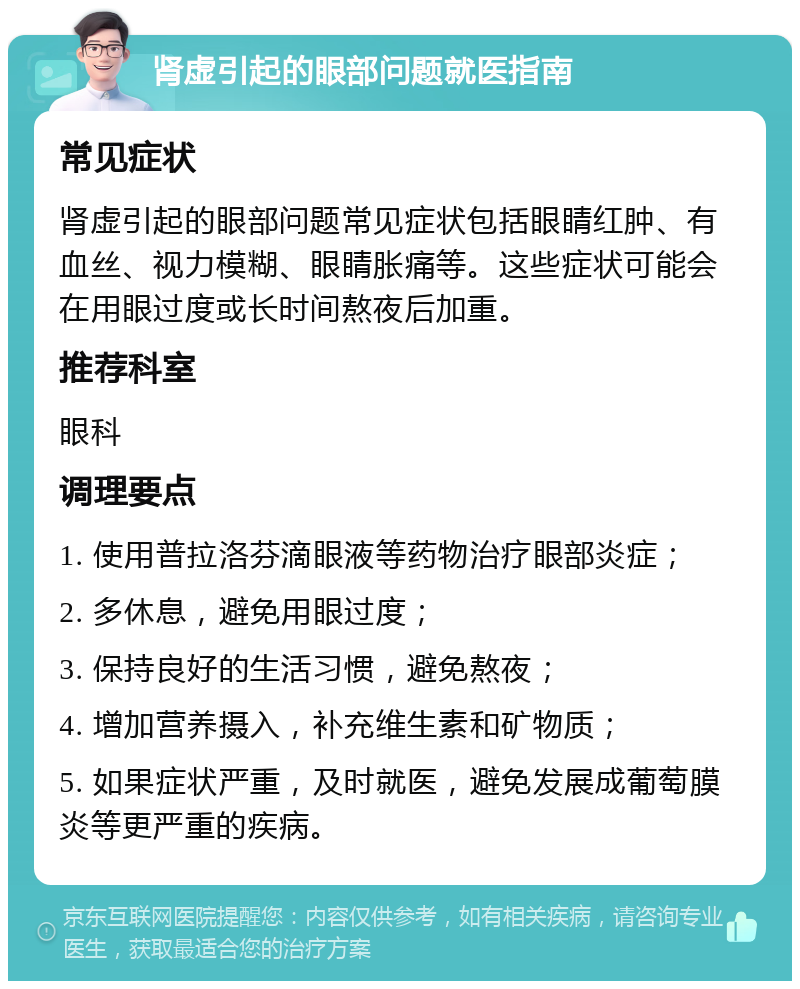 肾虚引起的眼部问题就医指南 常见症状 肾虚引起的眼部问题常见症状包括眼睛红肿、有血丝、视力模糊、眼睛胀痛等。这些症状可能会在用眼过度或长时间熬夜后加重。 推荐科室 眼科 调理要点 1. 使用普拉洛芬滴眼液等药物治疗眼部炎症； 2. 多休息，避免用眼过度； 3. 保持良好的生活习惯，避免熬夜； 4. 增加营养摄入，补充维生素和矿物质； 5. 如果症状严重，及时就医，避免发展成葡萄膜炎等更严重的疾病。