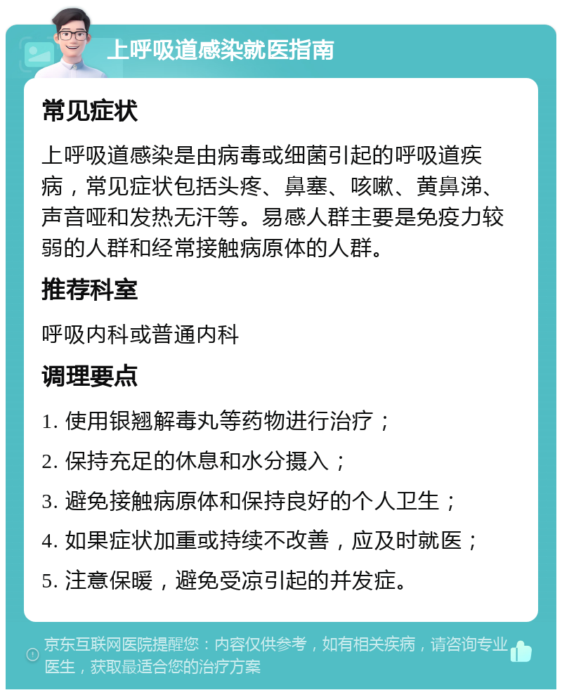 上呼吸道感染就医指南 常见症状 上呼吸道感染是由病毒或细菌引起的呼吸道疾病，常见症状包括头疼、鼻塞、咳嗽、黄鼻涕、声音哑和发热无汗等。易感人群主要是免疫力较弱的人群和经常接触病原体的人群。 推荐科室 呼吸内科或普通内科 调理要点 1. 使用银翘解毒丸等药物进行治疗； 2. 保持充足的休息和水分摄入； 3. 避免接触病原体和保持良好的个人卫生； 4. 如果症状加重或持续不改善，应及时就医； 5. 注意保暖，避免受凉引起的并发症。