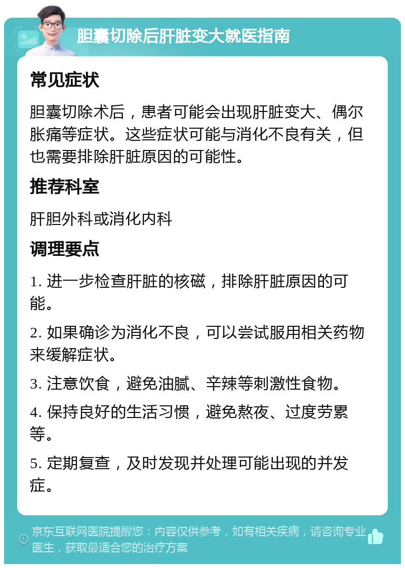 胆囊切除后肝脏变大就医指南 常见症状 胆囊切除术后，患者可能会出现肝脏变大、偶尔胀痛等症状。这些症状可能与消化不良有关，但也需要排除肝脏原因的可能性。 推荐科室 肝胆外科或消化内科 调理要点 1. 进一步检查肝脏的核磁，排除肝脏原因的可能。 2. 如果确诊为消化不良，可以尝试服用相关药物来缓解症状。 3. 注意饮食，避免油腻、辛辣等刺激性食物。 4. 保持良好的生活习惯，避免熬夜、过度劳累等。 5. 定期复查，及时发现并处理可能出现的并发症。