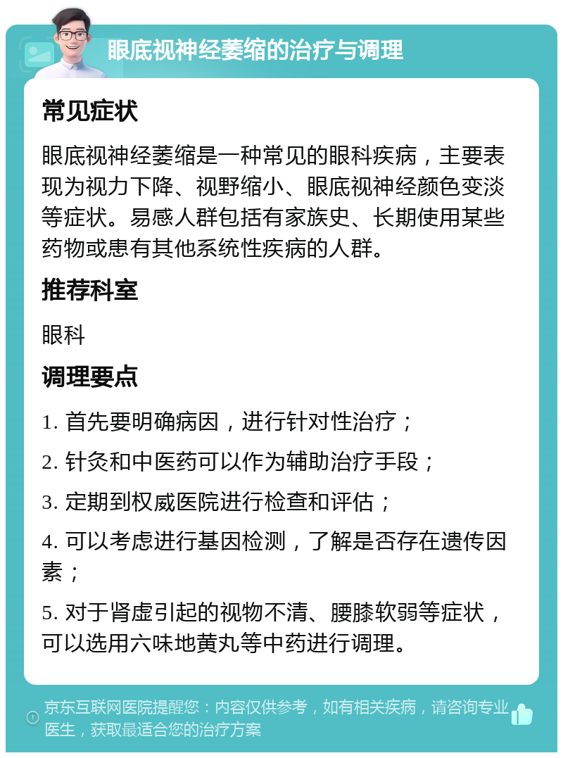 眼底视神经萎缩的治疗与调理 常见症状 眼底视神经萎缩是一种常见的眼科疾病，主要表现为视力下降、视野缩小、眼底视神经颜色变淡等症状。易感人群包括有家族史、长期使用某些药物或患有其他系统性疾病的人群。 推荐科室 眼科 调理要点 1. 首先要明确病因，进行针对性治疗； 2. 针灸和中医药可以作为辅助治疗手段； 3. 定期到权威医院进行检查和评估； 4. 可以考虑进行基因检测，了解是否存在遗传因素； 5. 对于肾虚引起的视物不清、腰膝软弱等症状，可以选用六味地黄丸等中药进行调理。