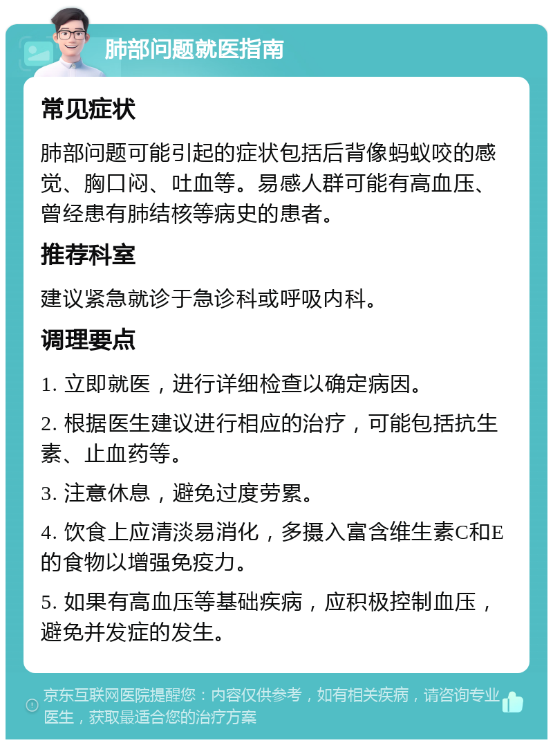 肺部问题就医指南 常见症状 肺部问题可能引起的症状包括后背像蚂蚁咬的感觉、胸口闷、吐血等。易感人群可能有高血压、曾经患有肺结核等病史的患者。 推荐科室 建议紧急就诊于急诊科或呼吸内科。 调理要点 1. 立即就医，进行详细检查以确定病因。 2. 根据医生建议进行相应的治疗，可能包括抗生素、止血药等。 3. 注意休息，避免过度劳累。 4. 饮食上应清淡易消化，多摄入富含维生素C和E的食物以增强免疫力。 5. 如果有高血压等基础疾病，应积极控制血压，避免并发症的发生。