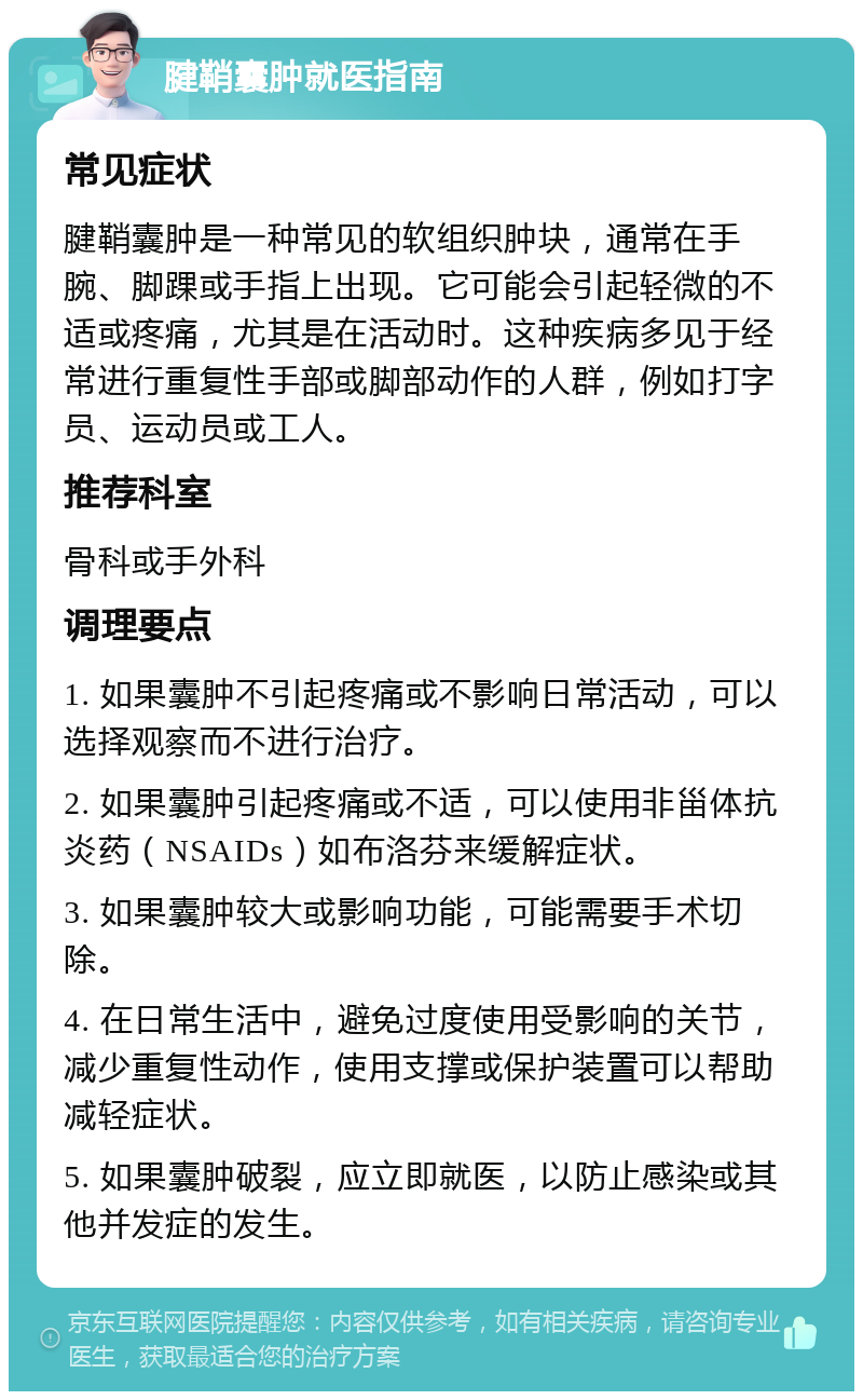 腱鞘囊肿就医指南 常见症状 腱鞘囊肿是一种常见的软组织肿块，通常在手腕、脚踝或手指上出现。它可能会引起轻微的不适或疼痛，尤其是在活动时。这种疾病多见于经常进行重复性手部或脚部动作的人群，例如打字员、运动员或工人。 推荐科室 骨科或手外科 调理要点 1. 如果囊肿不引起疼痛或不影响日常活动，可以选择观察而不进行治疗。 2. 如果囊肿引起疼痛或不适，可以使用非甾体抗炎药（NSAIDs）如布洛芬来缓解症状。 3. 如果囊肿较大或影响功能，可能需要手术切除。 4. 在日常生活中，避免过度使用受影响的关节，减少重复性动作，使用支撑或保护装置可以帮助减轻症状。 5. 如果囊肿破裂，应立即就医，以防止感染或其他并发症的发生。