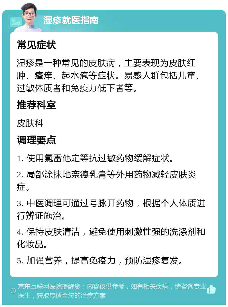 湿疹就医指南 常见症状 湿疹是一种常见的皮肤病，主要表现为皮肤红肿、瘙痒、起水疱等症状。易感人群包括儿童、过敏体质者和免疫力低下者等。 推荐科室 皮肤科 调理要点 1. 使用氯雷他定等抗过敏药物缓解症状。 2. 局部涂抹地奈德乳膏等外用药物减轻皮肤炎症。 3. 中医调理可通过号脉开药物，根据个人体质进行辨证施治。 4. 保持皮肤清洁，避免使用刺激性强的洗涤剂和化妆品。 5. 加强营养，提高免疫力，预防湿疹复发。