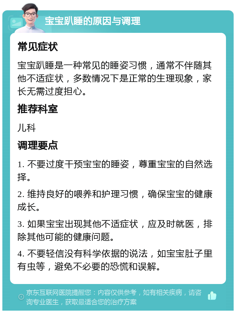 宝宝趴睡的原因与调理 常见症状 宝宝趴睡是一种常见的睡姿习惯，通常不伴随其他不适症状，多数情况下是正常的生理现象，家长无需过度担心。 推荐科室 儿科 调理要点 1. 不要过度干预宝宝的睡姿，尊重宝宝的自然选择。 2. 维持良好的喂养和护理习惯，确保宝宝的健康成长。 3. 如果宝宝出现其他不适症状，应及时就医，排除其他可能的健康问题。 4. 不要轻信没有科学依据的说法，如宝宝肚子里有虫等，避免不必要的恐慌和误解。