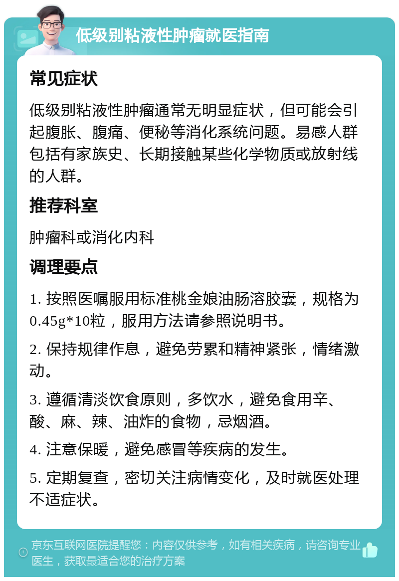 低级别粘液性肿瘤就医指南 常见症状 低级别粘液性肿瘤通常无明显症状，但可能会引起腹胀、腹痛、便秘等消化系统问题。易感人群包括有家族史、长期接触某些化学物质或放射线的人群。 推荐科室 肿瘤科或消化内科 调理要点 1. 按照医嘱服用标准桃金娘油肠溶胶囊，规格为0.45g*10粒，服用方法请参照说明书。 2. 保持规律作息，避免劳累和精神紧张，情绪激动。 3. 遵循清淡饮食原则，多饮水，避免食用辛、酸、麻、辣、油炸的食物，忌烟酒。 4. 注意保暖，避免感冒等疾病的发生。 5. 定期复查，密切关注病情变化，及时就医处理不适症状。