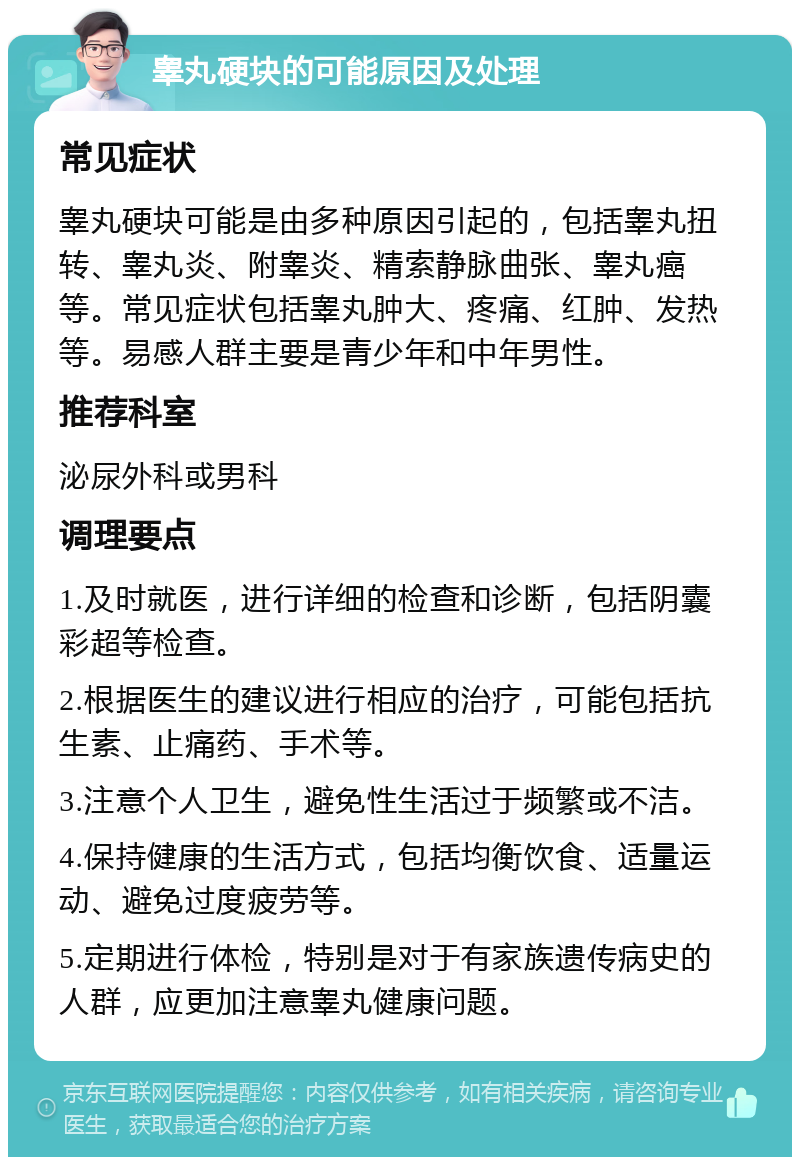 睾丸硬块的可能原因及处理 常见症状 睾丸硬块可能是由多种原因引起的，包括睾丸扭转、睾丸炎、附睾炎、精索静脉曲张、睾丸癌等。常见症状包括睾丸肿大、疼痛、红肿、发热等。易感人群主要是青少年和中年男性。 推荐科室 泌尿外科或男科 调理要点 1.及时就医，进行详细的检查和诊断，包括阴囊彩超等检查。 2.根据医生的建议进行相应的治疗，可能包括抗生素、止痛药、手术等。 3.注意个人卫生，避免性生活过于频繁或不洁。 4.保持健康的生活方式，包括均衡饮食、适量运动、避免过度疲劳等。 5.定期进行体检，特别是对于有家族遗传病史的人群，应更加注意睾丸健康问题。