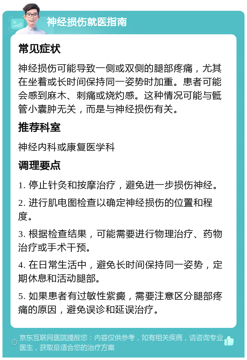 神经损伤就医指南 常见症状 神经损伤可能导致一侧或双侧的腿部疼痛，尤其在坐着或长时间保持同一姿势时加重。患者可能会感到麻木、刺痛或烧灼感。这种情况可能与骶管小囊肿无关，而是与神经损伤有关。 推荐科室 神经内科或康复医学科 调理要点 1. 停止针灸和按摩治疗，避免进一步损伤神经。 2. 进行肌电图检查以确定神经损伤的位置和程度。 3. 根据检查结果，可能需要进行物理治疗、药物治疗或手术干预。 4. 在日常生活中，避免长时间保持同一姿势，定期休息和活动腿部。 5. 如果患者有过敏性紫癜，需要注意区分腿部疼痛的原因，避免误诊和延误治疗。