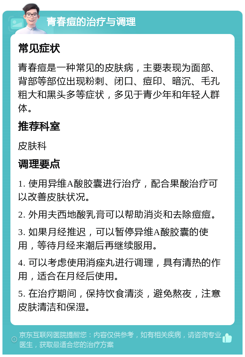 青春痘的治疗与调理 常见症状 青春痘是一种常见的皮肤病，主要表现为面部、背部等部位出现粉刺、闭口、痘印、暗沉、毛孔粗大和黑头多等症状，多见于青少年和年轻人群体。 推荐科室 皮肤科 调理要点 1. 使用异维A酸胶囊进行治疗，配合果酸治疗可以改善皮肤状况。 2. 外用夫西地酸乳膏可以帮助消炎和去除痘痘。 3. 如果月经推迟，可以暂停异维A酸胶囊的使用，等待月经来潮后再继续服用。 4. 可以考虑使用消痤丸进行调理，具有清热的作用，适合在月经后使用。 5. 在治疗期间，保持饮食清淡，避免熬夜，注意皮肤清洁和保湿。