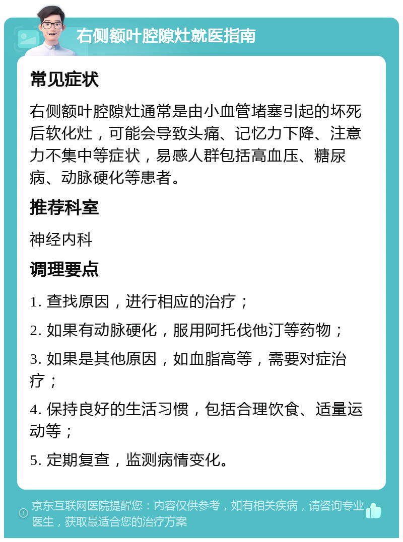 右侧额叶腔隙灶就医指南 常见症状 右侧额叶腔隙灶通常是由小血管堵塞引起的坏死后软化灶，可能会导致头痛、记忆力下降、注意力不集中等症状，易感人群包括高血压、糖尿病、动脉硬化等患者。 推荐科室 神经内科 调理要点 1. 查找原因，进行相应的治疗； 2. 如果有动脉硬化，服用阿托伐他汀等药物； 3. 如果是其他原因，如血脂高等，需要对症治疗； 4. 保持良好的生活习惯，包括合理饮食、适量运动等； 5. 定期复查，监测病情变化。