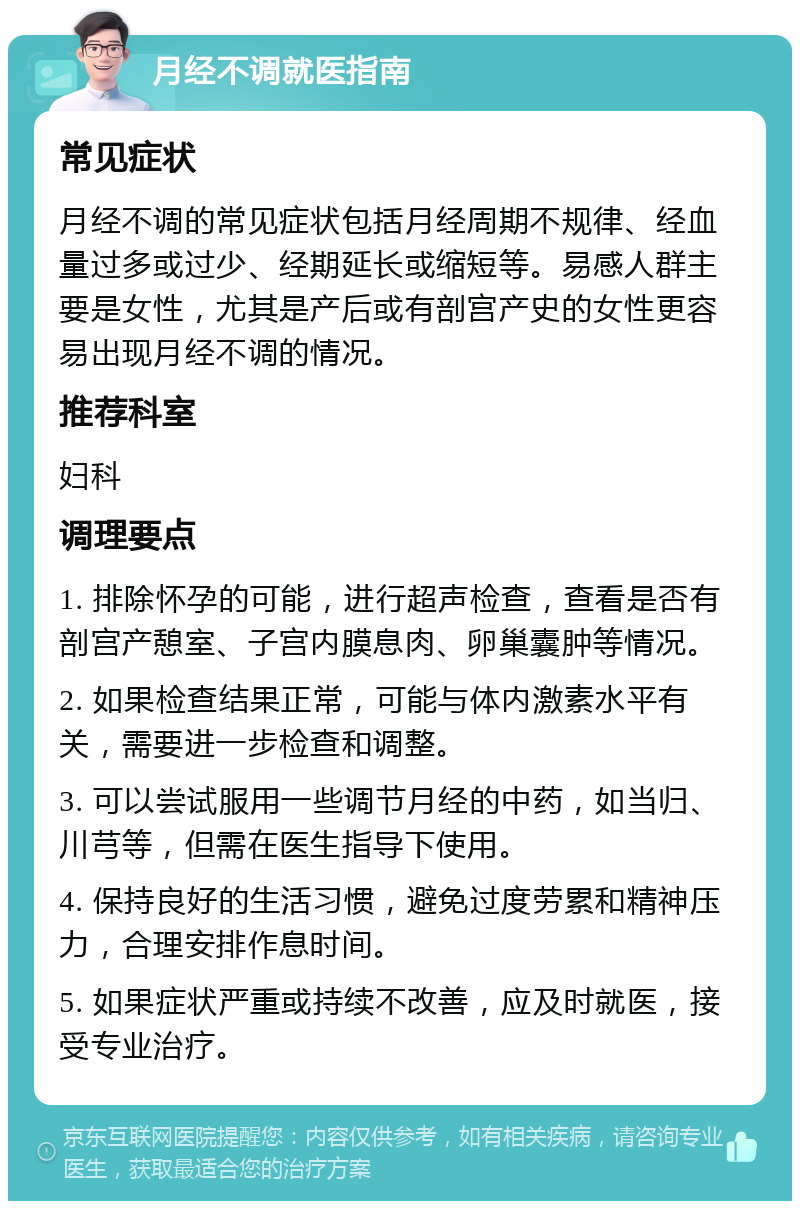 月经不调就医指南 常见症状 月经不调的常见症状包括月经周期不规律、经血量过多或过少、经期延长或缩短等。易感人群主要是女性，尤其是产后或有剖宫产史的女性更容易出现月经不调的情况。 推荐科室 妇科 调理要点 1. 排除怀孕的可能，进行超声检查，查看是否有剖宫产憩室、子宫内膜息肉、卵巢囊肿等情况。 2. 如果检查结果正常，可能与体内激素水平有关，需要进一步检查和调整。 3. 可以尝试服用一些调节月经的中药，如当归、川芎等，但需在医生指导下使用。 4. 保持良好的生活习惯，避免过度劳累和精神压力，合理安排作息时间。 5. 如果症状严重或持续不改善，应及时就医，接受专业治疗。