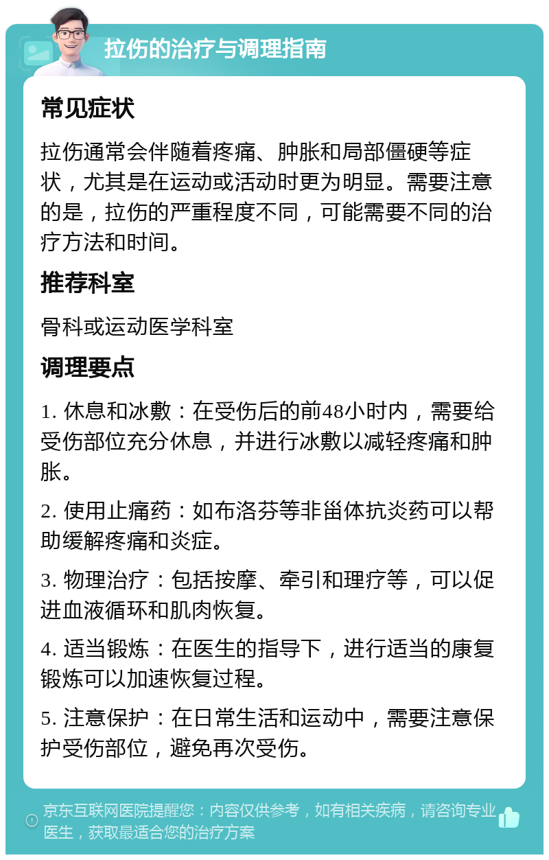 拉伤的治疗与调理指南 常见症状 拉伤通常会伴随着疼痛、肿胀和局部僵硬等症状，尤其是在运动或活动时更为明显。需要注意的是，拉伤的严重程度不同，可能需要不同的治疗方法和时间。 推荐科室 骨科或运动医学科室 调理要点 1. 休息和冰敷：在受伤后的前48小时内，需要给受伤部位充分休息，并进行冰敷以减轻疼痛和肿胀。 2. 使用止痛药：如布洛芬等非甾体抗炎药可以帮助缓解疼痛和炎症。 3. 物理治疗：包括按摩、牵引和理疗等，可以促进血液循环和肌肉恢复。 4. 适当锻炼：在医生的指导下，进行适当的康复锻炼可以加速恢复过程。 5. 注意保护：在日常生活和运动中，需要注意保护受伤部位，避免再次受伤。