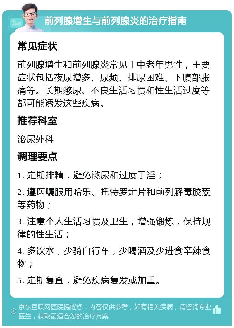 前列腺增生与前列腺炎的治疗指南 常见症状 前列腺增生和前列腺炎常见于中老年男性，主要症状包括夜尿增多、尿频、排尿困难、下腹部胀痛等。长期憋尿、不良生活习惯和性生活过度等都可能诱发这些疾病。 推荐科室 泌尿外科 调理要点 1. 定期排精，避免憋尿和过度手淫； 2. 遵医嘱服用哈乐、托特罗定片和前列解毒胶囊等药物； 3. 注意个人生活习惯及卫生，增强锻炼，保持规律的性生活； 4. 多饮水，少骑自行车，少喝酒及少进食辛辣食物； 5. 定期复查，避免疾病复发或加重。