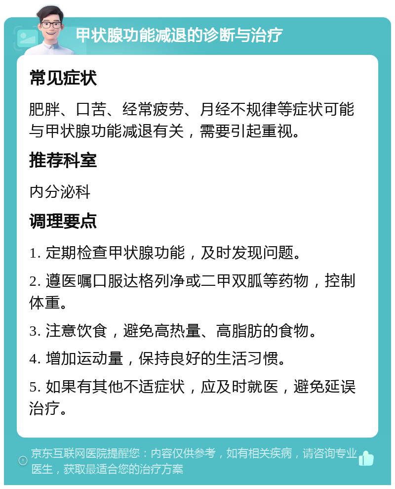 甲状腺功能减退的诊断与治疗 常见症状 肥胖、口苦、经常疲劳、月经不规律等症状可能与甲状腺功能减退有关，需要引起重视。 推荐科室 内分泌科 调理要点 1. 定期检查甲状腺功能，及时发现问题。 2. 遵医嘱口服达格列净或二甲双胍等药物，控制体重。 3. 注意饮食，避免高热量、高脂肪的食物。 4. 增加运动量，保持良好的生活习惯。 5. 如果有其他不适症状，应及时就医，避免延误治疗。