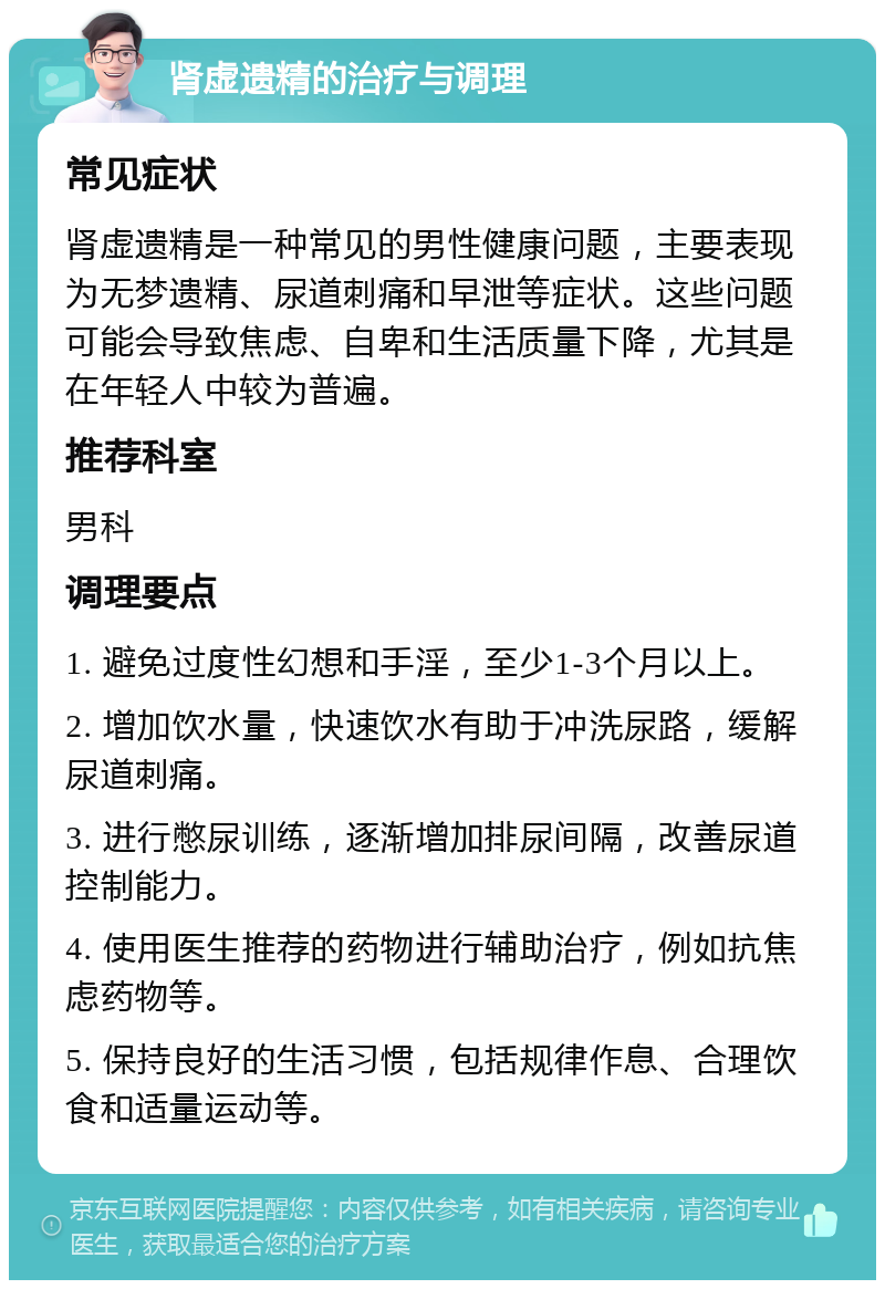 肾虚遗精的治疗与调理 常见症状 肾虚遗精是一种常见的男性健康问题，主要表现为无梦遗精、尿道刺痛和早泄等症状。这些问题可能会导致焦虑、自卑和生活质量下降，尤其是在年轻人中较为普遍。 推荐科室 男科 调理要点 1. 避免过度性幻想和手淫，至少1-3个月以上。 2. 增加饮水量，快速饮水有助于冲洗尿路，缓解尿道刺痛。 3. 进行憋尿训练，逐渐增加排尿间隔，改善尿道控制能力。 4. 使用医生推荐的药物进行辅助治疗，例如抗焦虑药物等。 5. 保持良好的生活习惯，包括规律作息、合理饮食和适量运动等。