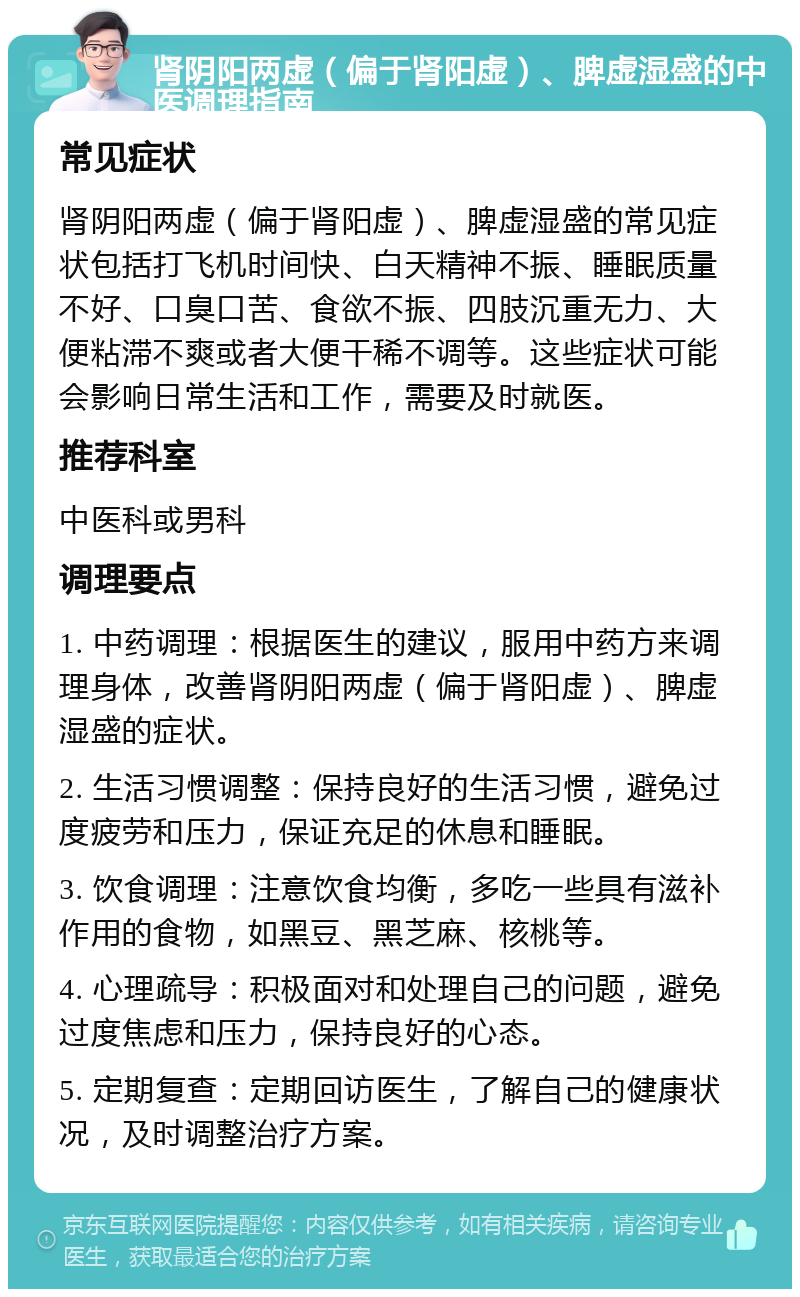 肾阴阳两虚（偏于肾阳虚）、脾虚湿盛的中医调理指南 常见症状 肾阴阳两虚（偏于肾阳虚）、脾虚湿盛的常见症状包括打飞机时间快、白天精神不振、睡眠质量不好、口臭口苦、食欲不振、四肢沉重无力、大便粘滞不爽或者大便干稀不调等。这些症状可能会影响日常生活和工作，需要及时就医。 推荐科室 中医科或男科 调理要点 1. 中药调理：根据医生的建议，服用中药方来调理身体，改善肾阴阳两虚（偏于肾阳虚）、脾虚湿盛的症状。 2. 生活习惯调整：保持良好的生活习惯，避免过度疲劳和压力，保证充足的休息和睡眠。 3. 饮食调理：注意饮食均衡，多吃一些具有滋补作用的食物，如黑豆、黑芝麻、核桃等。 4. 心理疏导：积极面对和处理自己的问题，避免过度焦虑和压力，保持良好的心态。 5. 定期复查：定期回访医生，了解自己的健康状况，及时调整治疗方案。