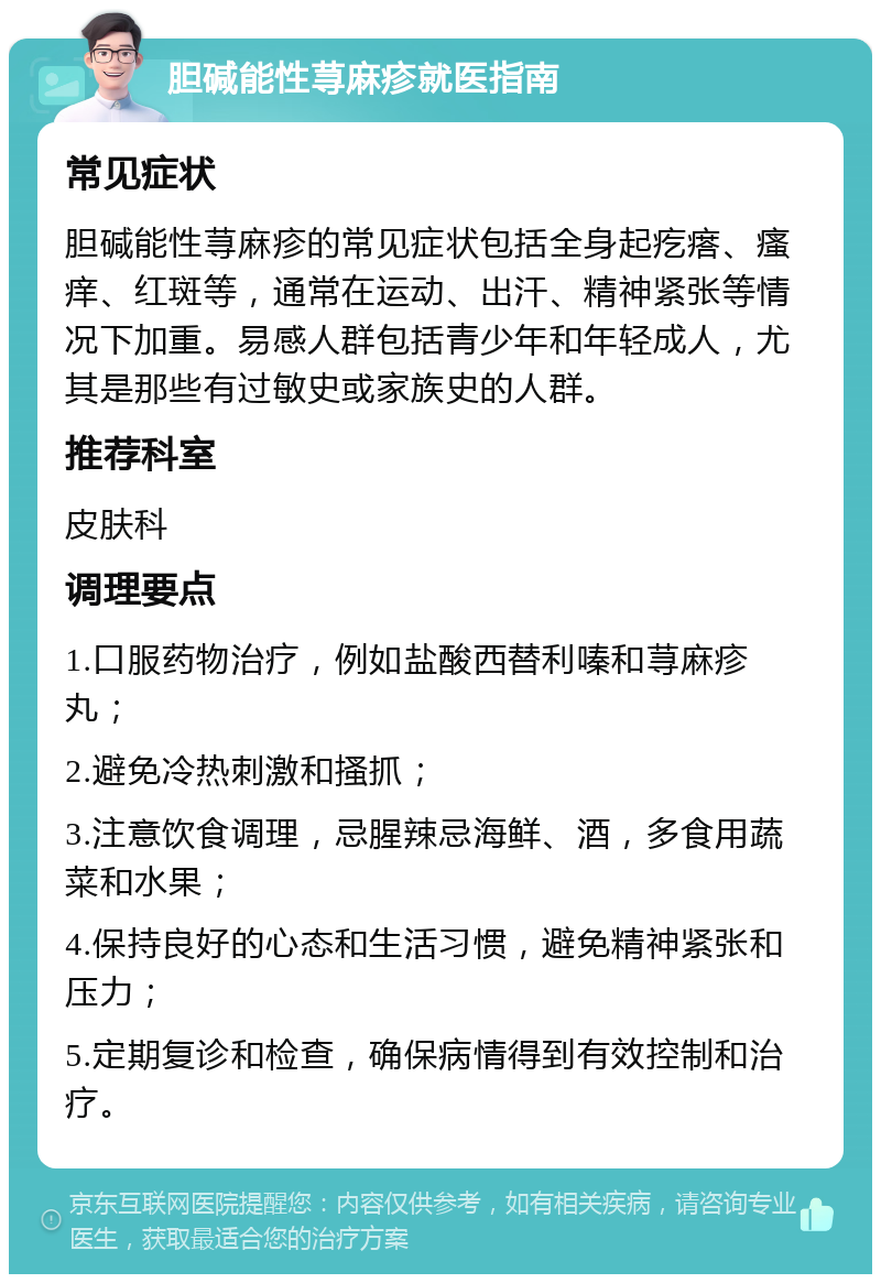 胆碱能性荨麻疹就医指南 常见症状 胆碱能性荨麻疹的常见症状包括全身起疙瘩、瘙痒、红斑等，通常在运动、出汗、精神紧张等情况下加重。易感人群包括青少年和年轻成人，尤其是那些有过敏史或家族史的人群。 推荐科室 皮肤科 调理要点 1.口服药物治疗，例如盐酸西替利嗪和荨麻疹丸； 2.避免冷热刺激和搔抓； 3.注意饮食调理，忌腥辣忌海鲜、酒，多食用蔬菜和水果； 4.保持良好的心态和生活习惯，避免精神紧张和压力； 5.定期复诊和检查，确保病情得到有效控制和治疗。