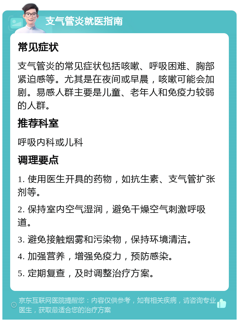 支气管炎就医指南 常见症状 支气管炎的常见症状包括咳嗽、呼吸困难、胸部紧迫感等。尤其是在夜间或早晨，咳嗽可能会加剧。易感人群主要是儿童、老年人和免疫力较弱的人群。 推荐科室 呼吸内科或儿科 调理要点 1. 使用医生开具的药物，如抗生素、支气管扩张剂等。 2. 保持室内空气湿润，避免干燥空气刺激呼吸道。 3. 避免接触烟雾和污染物，保持环境清洁。 4. 加强营养，增强免疫力，预防感染。 5. 定期复查，及时调整治疗方案。