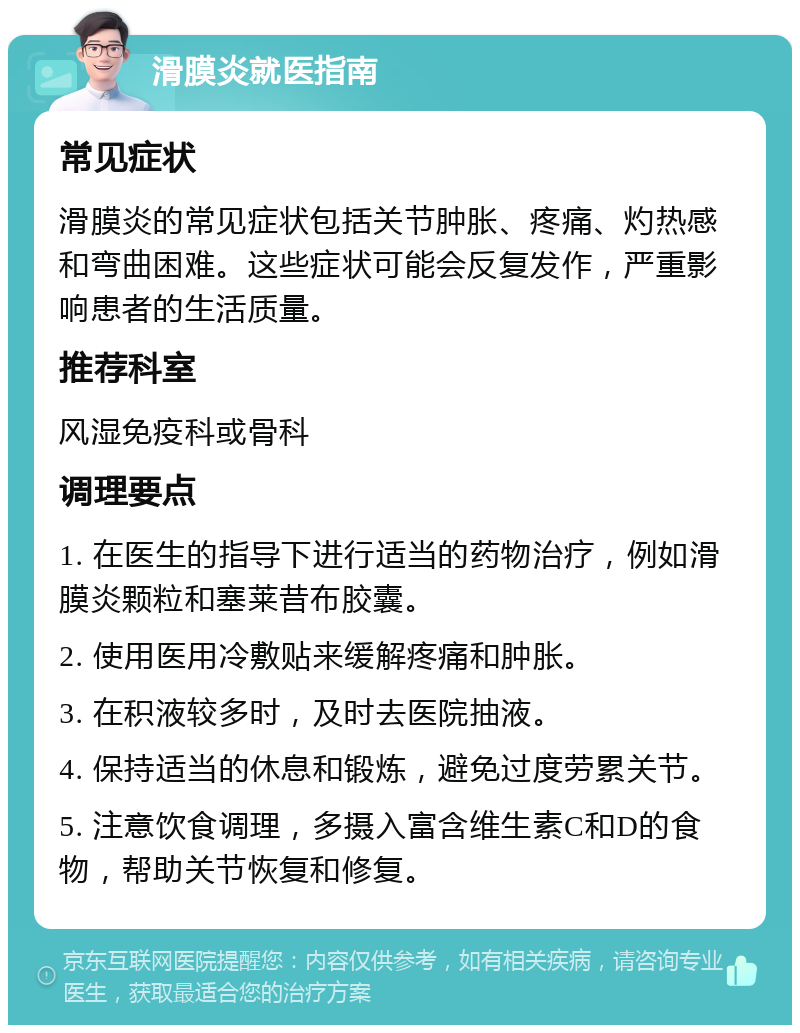 滑膜炎就医指南 常见症状 滑膜炎的常见症状包括关节肿胀、疼痛、灼热感和弯曲困难。这些症状可能会反复发作，严重影响患者的生活质量。 推荐科室 风湿免疫科或骨科 调理要点 1. 在医生的指导下进行适当的药物治疗，例如滑膜炎颗粒和塞莱昔布胶囊。 2. 使用医用冷敷贴来缓解疼痛和肿胀。 3. 在积液较多时，及时去医院抽液。 4. 保持适当的休息和锻炼，避免过度劳累关节。 5. 注意饮食调理，多摄入富含维生素C和D的食物，帮助关节恢复和修复。