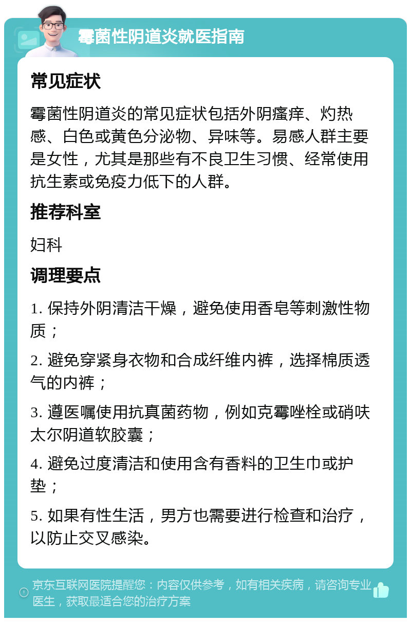 霉菌性阴道炎就医指南 常见症状 霉菌性阴道炎的常见症状包括外阴瘙痒、灼热感、白色或黄色分泌物、异味等。易感人群主要是女性，尤其是那些有不良卫生习惯、经常使用抗生素或免疫力低下的人群。 推荐科室 妇科 调理要点 1. 保持外阴清洁干燥，避免使用香皂等刺激性物质； 2. 避免穿紧身衣物和合成纤维内裤，选择棉质透气的内裤； 3. 遵医嘱使用抗真菌药物，例如克霉唑栓或硝呋太尔阴道软胶囊； 4. 避免过度清洁和使用含有香料的卫生巾或护垫； 5. 如果有性生活，男方也需要进行检查和治疗，以防止交叉感染。